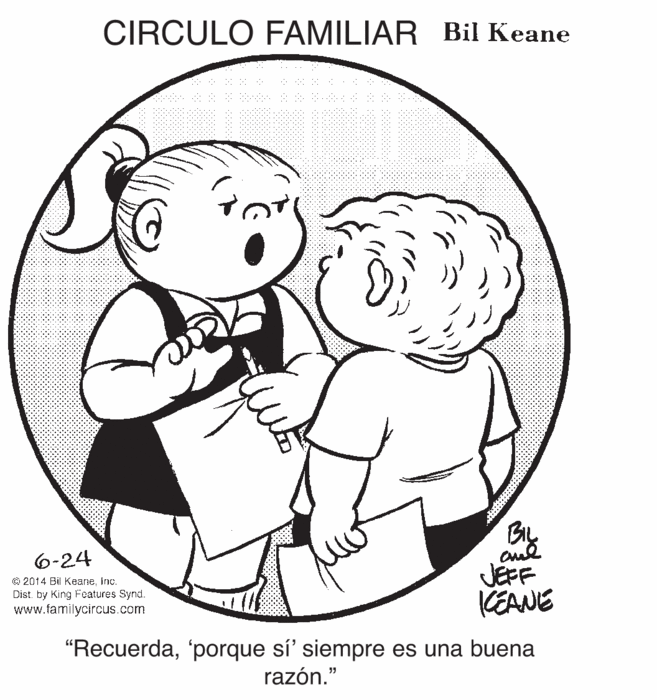 Smile OCR: CIRCULO FAMILIAR Bil Keane 6-24 © 2014 Bil Keaneinc. Dist. by King Features Synd. www.familycircus.com and JÉFF KEANE "Recuerda'porque sí' siempre es una buena razón." CIRCULO FAMILIAR Bil Keane 6-24 © 2014 Bil Keaneinc. Dist. by King Features Synd. www.familycircus.com and JÉFF KEANE "Recuerda'porque sí' siempre es una buena razón."
