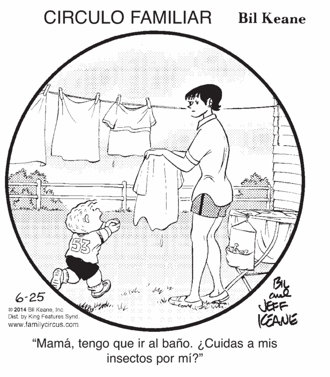 Art OCR: CIRCULO FAMILIAR Bil Keane 53 6-25 JEFF KEANE e 2014 Bil KeaneInc. Dist. by King Features Synd. www.familycircus.com “Mamátengo que ir al baño. ¿Cuidas a mis insectos por mí?" CIRCULO FAMILIAR Bil Keane 53 6-25 JEFF KEANE e 2014 Bil KeaneInc. Dist. by King Features Synd. www.familycircus.com “Mamátengo que ir al baño. ¿Cuidas a mis insectos por mí?"