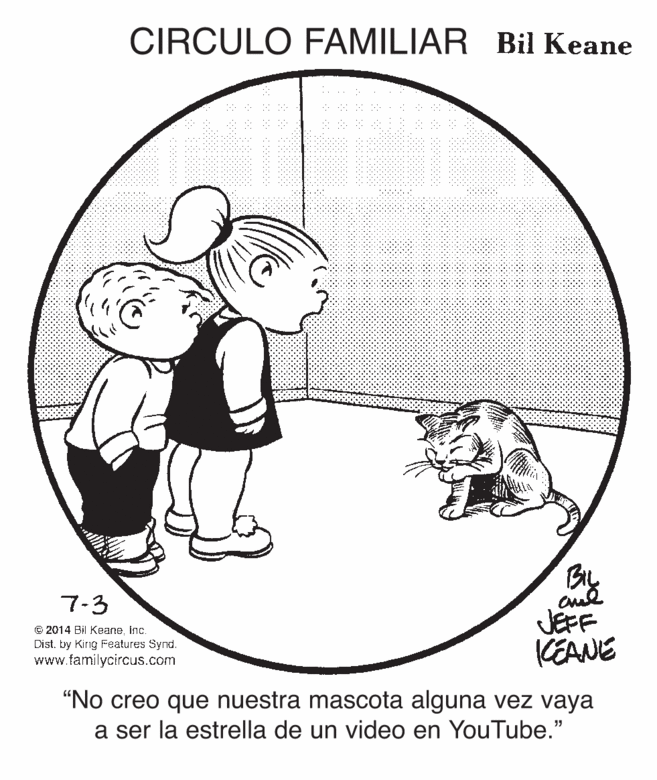 Pleased OCR: CIRCULO FAMILIAR Bil Keane 7-3 © 2014 Bil Keaneinc. Dist. by King Features Synd. www.familycircus.com JEFF KEANE “No creo que nuestra mascota alguna vez vaya a ser la estrella de un video en YouTube." CIRCULO FAMILIAR Bil Keane 7-3 © 2014 Bil Keaneinc. Dist. by King Features Synd. www.familycircus.com JEFF KEANE “No creo que nuestra mascota alguna vez vaya a ser la estrella de un video en YouTube."