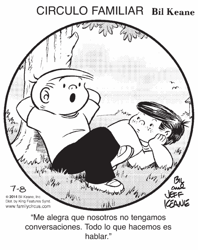 Gesture OCR: CIRCULO FAMILIAR Bil Keane 7-8 © 2014 Bil KeaneInc. Dist. by King Features Synd. www.familycircus.com JEFF KEANE "Me alegra que nosotros no tengamos conversaciones. Todo lo que hacemos es hablar." CIRCULO FAMILIAR Bil Keane 7-8 © 2014 Bil KeaneInc. Dist. by King Features Synd. www.familycircus.com JEFF KEANE "Me alegra que nosotros no tengamos conversaciones. Todo lo que hacemos es hablar."