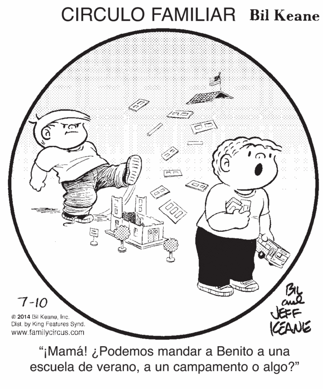 Organism OCR: CIRCULO FAMILIAR Bil Keane TOT 7-10 © 2014 Bil KeaneInc. Disiby King Features Synd. www.familycircus.com JEFF KEANE "¡Mamá! ¿Podemos mandar a Benito a una escuela de veranoa un campamento o algo?" 6. ?-0 CIRCULO FAMILIAR Bil Keane TOT 7-10 © 2014 Bil KeaneInc. Disiby King Features Synd. www.familycircus.com JEFF KEANE "¡Mamá! ¿Podemos mandar a Benito a una escuela de veranoa un campamento o algo?" 6. ? -0