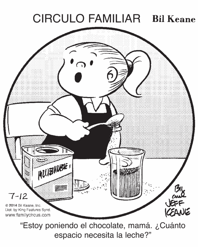 Drawing OCR: CIRCULO FAMILIAR Bil Keane By 7-12 © 2014 Bil Keaneinc. Dist. by King Features Synd. www.familycircus.com JEFF KEANE "Estoy poniendo el chocolatemamá. ¿Cuánto espacio necesita la leche?" CIRCULO FAMILIAR Bil Keane By 7-12 © 2014 Bil Keaneinc. Dist. by King Features Synd. www.familycircus.com JEFF KEANE "Estoy poniendo el chocolatemamá. ¿Cuánto espacio necesita la leche?"