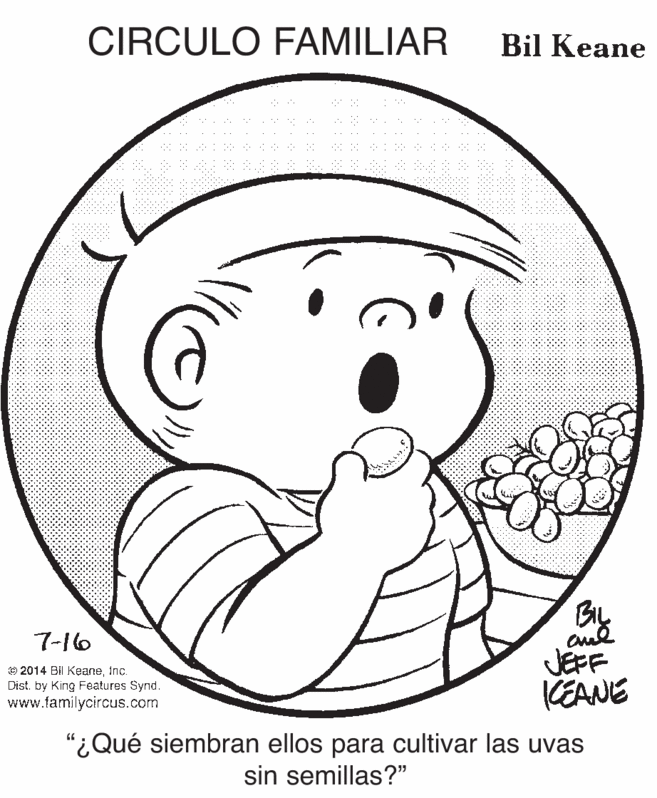 Organ OCR: CIRCULO FAMILIAR Bil Keane 7-16 © 2014 Bil KeaneInc. Dist by King Features Synd. www.familycircus.com JEFF KEANE "¿Qué siembran ellos para cultivar las uvas sin semillas?" CIRCULO FAMILIAR Bil Keane 7-16 © 2014 Bil KeaneInc. Dist by King Features Synd. www.familycircus.com JEFF KEANE "¿Qué siembran ellos para cultivar las uvas sin semillas?"