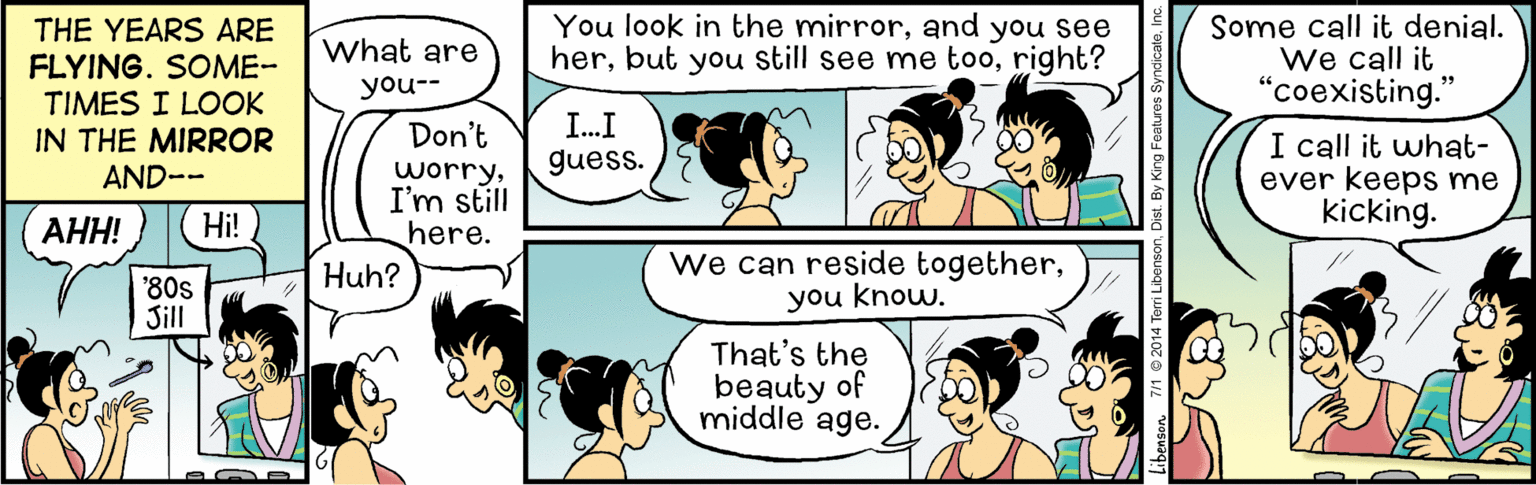 Human OCR: You look in the mirrorand you see herright? Some call it denial. We call it "coexisting." THE YEARS ARE what are FLYING. SOME- you-- TIMES I LOOK IN THE MIRROR Don't I.I I call it what- ever keeps me kicking. guess. worryI'm still here. Huh? AND-- ??! Hi! '80s Jill we can reside togetheryou know. That's the beauty of middle age. You look in the mirrorand you see herbut you still see me tooright? Some call it denial. We call it "coexisting." THE YEARS ARE what are FLYING. SOME- you-- TIMES I LOOK IN THE MIRROR Don't I.I I call it what- ever keeps me kicking. guess. worryI'm still here. Huh? AND-- ??! Hi! '80s Jill we can reside togetheryou know. That's the beauty of middle age.