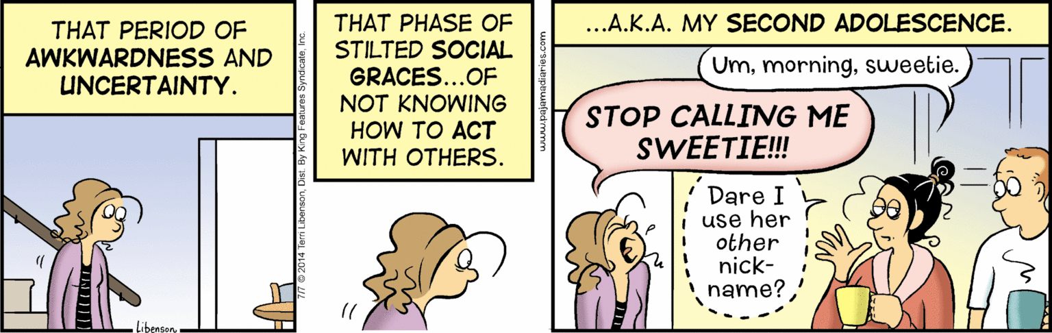 Rectangle OCR: THAT PHASE OF STILTED SOCIAL GRACES...OF ..A.K.A. MY SECOND ADOLESCENCE. THAT PERIOD OF AWKWARDNESS AND UNCERTAINTY. Umsweetie. NOT KNOWING STOP CALLING ME SWEETIE! HOW TO ACT WITH OTHERS. Dare I use her other nick- i name? LibensonTHAT PHASE OF STILTED SOCIAL GRACES...OF ..A.K.A. MY SECOND ADOLESCENCE. THAT PERIOD OF AWKWARDNESS AND UNCERTAINTY. Umsweetie. NOT KNOWING STOP CALLING ME SWEETIE! HOW TO ACT WITH OTHERS. Dare I use her other nick- i name? Libenson