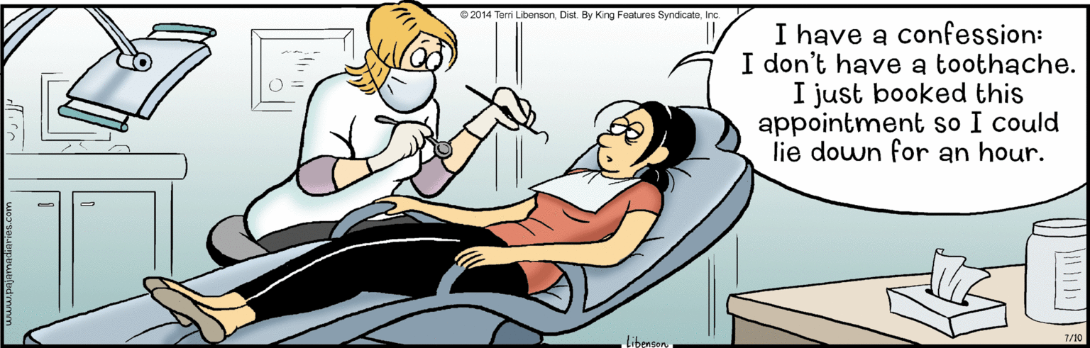 Organ OCR: 2014 Terri LibensonInc. I have a confession: I don't have a toothache. I just booked this appointment so I could lie down for an hour. Libenson 7/10 2014 Terri LibensonDist. By King Features SyndicateInc. I have a confession: I don't have a toothache. I just booked this appointment so I could lie down for an hour. Libenson 7/10