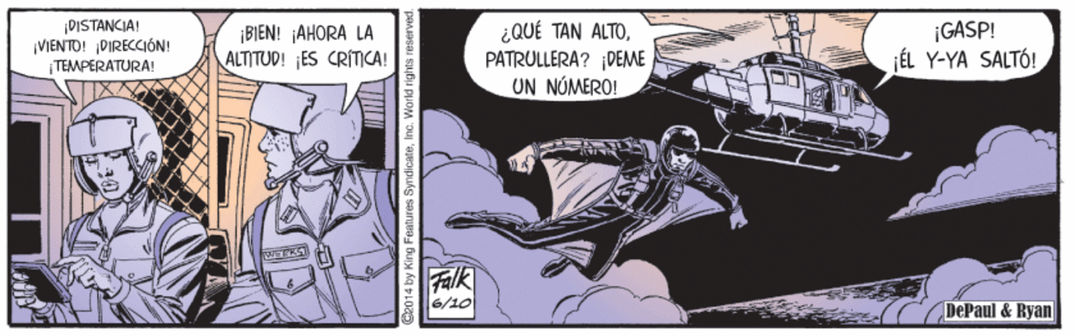 Fiction OCR: DISTANCIA! VIENTO! DIRECCIÓN! TEMPERATURA! ¿QUÉ TAN ALTOPATRULLERA? DEME UN NÚMERO! ¡GASP! ¡BIEN! AHORA LA ALTITUD! ¡ES CRÍTICA! ¡ÉL Y-YA SALTÓ! Falk 6/10 DePaul & Ryan 2014 by King Features SyndicateInc. World rights i DISTANCIA! VIENTO! DIRECCIÓN! TEMPERATURA! ¿QUÉ TAN ALTOPATRULLERA? DEME UN NÚMERO! ¡GASP! ¡BIEN! AHORA LA ALTITUD! ¡ES CRÍTICA! ¡ÉL Y-YA SALTÓ! Falk 6/10 DePaul & Ryan 2014 by King Features SyndicateInc. World rights i