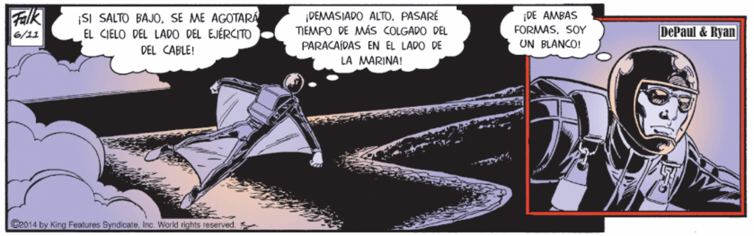 Visual arts OCR: Falk ¡SI SALTO BAJOSE ME AGOTARA EL CIELO DEL LADO DEL EJÉRCITO DEL CABLE! DEMASIADO ALTO. PASARÉ TIEMPO DE MÁS COLGADO DEL ¡DE AMBAS FORMASSOY 6/11 DePaul & Ryan PARACAÍDAS EN EL LADO DE UN BLANCO! LA MARINA! C2014 by King Features SyndicateInc. World rights reserved Falk ¡SI SALTO BAJOSE ME AGOTARA EL CIELO DEL LADO DEL EJÉRCITO DEL CABLE! DEMASIADO ALTO. PASARÉ TIEMPO DE MÁS COLGADO DEL ¡DE AMBAS FORMASSOY 6/11 DePaul & Ryan PARACAÍDAS EN EL LADO DE UN BLANCO! LA MARINA! C2014 by King Features SyndicateInc. World rights reserved