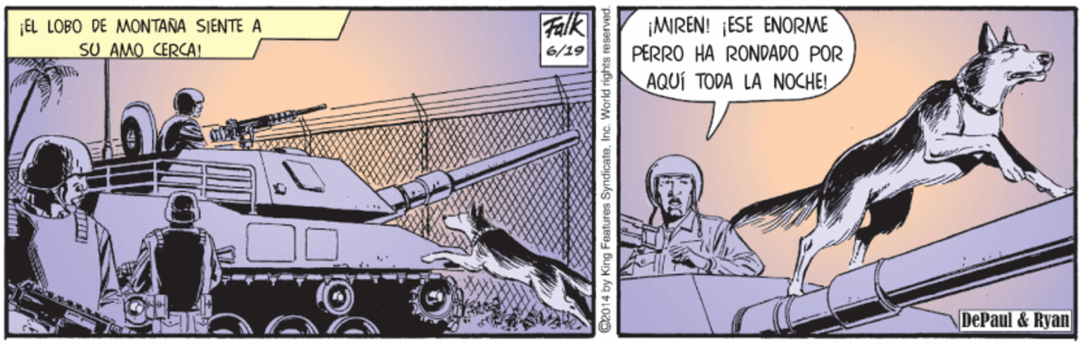 Fiction OCR: Falk EL LOBO DE MONTANA SIENTE A SU AMO CERCAL ¡MIREN! ¡ESE ENORME PERRO HA RONDADO POR AQUÍ TODA LA NOCHE! 6/19 DePaul & Ryan 014 by King Features Syndicate. I Falk EL LOBO DE MONTANA SIENTE A SU AMO CERCAL ¡MIREN! ¡ESE ENORME PERRO HA RONDADO POR AQUÍ TODA LA NOCHE! 6/19 DePaul & Ryan 014 by King Features Syndicate. I
