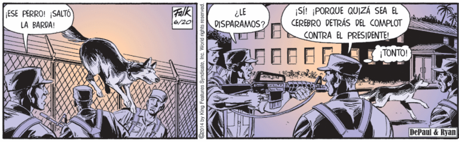 Drawing OCR: ¡ESE PERRO! ¡SALTÓ LA BARDA! Falk 6/20 ¿LE DISPARAMOS? ¡Si! ¡PORQUE QUIZÁ SEA EL CEREBRO DETRÁS DEL COMPLOT CONTRA EL PRESIDENTE! ¡TONTO! DePaul & Ryan k014 by King Features SyndicateInc. World rights: re ¡ESE PERRO! ¡SALTÓ LA BARDA! Falk 6/20 ¿LE DISPARAMOS? ¡Si! ¡PORQUE QUIZÁ SEA EL CEREBRO DETRÁS DEL COMPLOT CONTRA EL PRESIDENTE! ¡TONTO! DePaul & Ryan k014 by King Features SyndicateInc. World rights: re