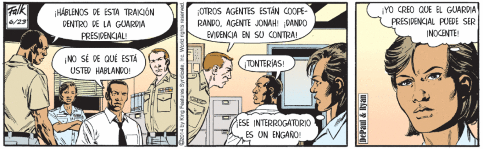 Comic book OCR: Flk 6/23 ¡HÁBLENOS DE ESTA TRAICIÓN DENTRO DE LA GUARDIA PRESIDENCIAL! ¡OTROS AGENTES ESTÁN COOPE- RANDOAGENTE JONAH! DANDO ¡YO CREO QUE EL GUARDIA PRESIDENCIAL PUEDE SER EVIDENCIA EN SU CONTRA! INOCENTE! ¡NO SÉ DE QUÉ ESTÁ USTED HABLANDO! TONTERIAS! ESE INTERROGATORIO ES UN ENGANO! DePaul & Ryan Flk 6/23 ¡HÁBLENOS DE ESTA TRAICIÓN DENTRO DE LA GUARDIA PRESIDENCIAL! ¡OTROS AGENTES ESTÁN COOPE- RANDOAGENTE JONAH! DANDO ¡YO CREO QUE EL GUARDIA PRESIDENCIAL PUEDE SER EVIDENCIA EN SU CONTRA! INOCENTE! ¡NO SÉ DE QUÉ ESTÁ USTED HABLANDO! TONTERIAS! ESE INTERROGATORIO ES UN ENGANO! DePaul & Ryan