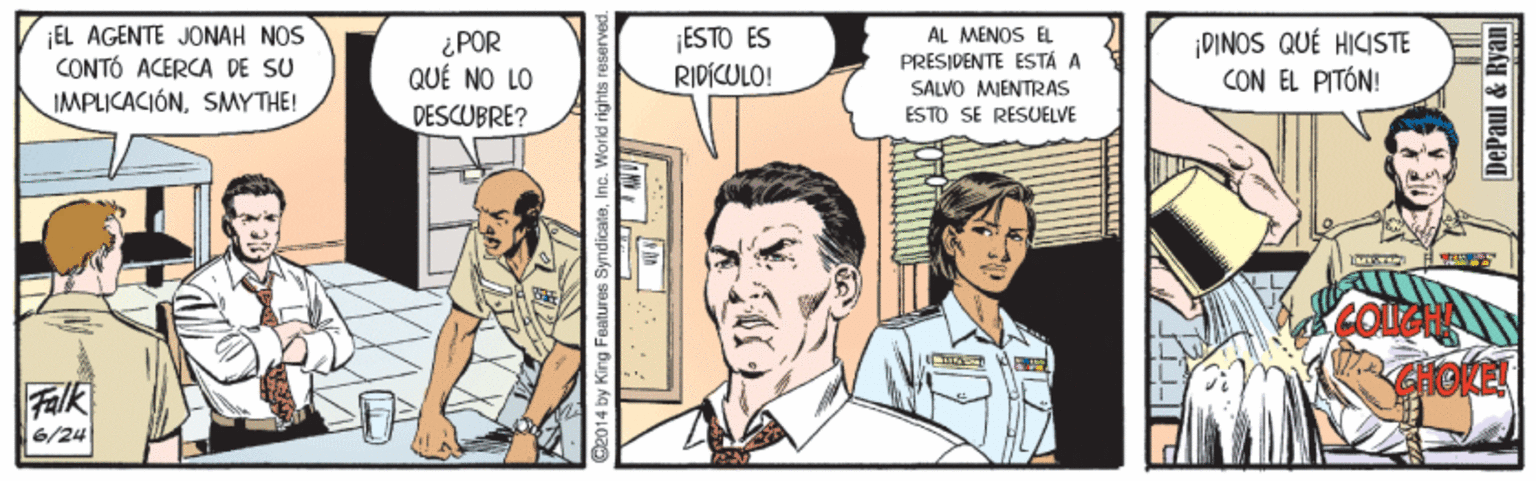 People OCR: ¡EL AGENTE JONAH NOS CONTÓ ACERCA DE SU IMPLICACIÓNSMYTHE! AL MENOS E PRESIDENTE ESTÁ A SALVO MIENTRAS ESTO SE RESUELVE ESTO ES ¿POR QUÉ NO LO ¡DINOS QUÉ HICISTE CON EL PITÓN! RIDICULO! DESCUBRE? Falk 6/24 O2014 by King Features SyndicateInc. World rightsr DePaul & Ryan| ¡EL AGENTE JONAH NOS CONTÓ ACERCA DE SU IMPLICACIÓNSMYTHE! AL MENOS E PRESIDENTE ESTÁ A SALVO MIENTRAS ESTO SE RESUELVE ESTO ES ¿POR QUÉ NO LO ¡DINOS QUÉ HICISTE CON EL PITÓN! RIDICULO! DESCUBRE? Falk 6/24 O2014 by King Features SyndicateInc. World rightsr DePaul & Ryan|