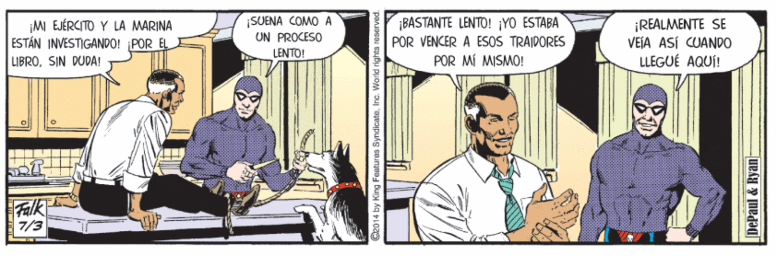 Illustration OCR: ¡MI EJÉRCITO Y LA MARINA ESTÁN INVESTIGANDO! POR EL LIBROSIN DUDA! ¡SUENA COMO A ON PROCESO LENTO! ¡BASTANTE LENTO! ¡YO ESTABA POR VENCER A ESOS TRAIDORES POR MÍ MISMO! ¡REALMENTE SE VEÍA ASÍ CUANDO LLEGUÉ AQUÍ! Falk 7/3 Ce014 by King Features SyndicateInc. World rights neserved. DePaul & Ryan- ¡MI EJÉRCITO Y LA MARINA ESTÁN INVESTIGANDO! POR EL LIBROSIN DUDA! ¡SUENA COMO A ON PROCESO LENTO! ¡BASTANTE LENTO! ¡YO ESTABA POR VENCER A ESOS TRAIDORES POR MÍ MISMO! ¡REALMENTE SE VEÍA ASÍ CUANDO LLEGUÉ AQUÍ! Falk 7/3 Ce014 by King Features SyndicateInc. World rights neserved. DePaul & Ryan-