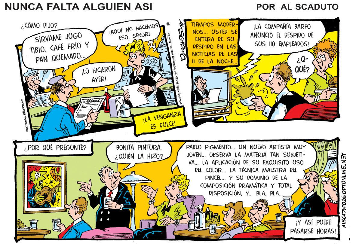 Parallel OCR: NUNCA FALTA ALGUIEN ASI POR AL SCADUTO ¿CÓMO DIJO? SÍRVAME JUGO TIBIOCAFÉ FRÍO Y PAN QUEMADO.. ¡AQUÍ NO HACEMOS ESOSEÑOR! ENTERA DE SU DESPIDO EN LAS NOTICIAS DE LAS II DE LA NOCHE... TIEMPOS MODER- NOS... USTED SE ¡LA COMPAÑÍA BARFO ANUNCIÓ EL DESPIDO DE SUS I10 EMPLEADOS! ¡LO HICIERON AYER! ¿Q- QUÉ? ¡LA VENGANZA ES DULCE! ¿POR QUÉ PREGUNTÉ? BONITA PINTURA. PABLO PIGMENTO. UN NUEVO ARTISTA MUY ¿QUIÉN LA HIZO? JOVEN... OBSERVA LA MATERIA TAN SUBJETI- VA... LA APLICACIÓN DE SU EXQUISITO USO DEL COLOR.. LA TÉCNICA MAESTRA DEL PINCEL. Y SU DOMINIO DE LA COMPOSICIÓN DRAMÁTICA Y TOTAL DISPOSICIÓNBLA.. ¡Y ASÍ PUEDE PASARSE HORAS! ALSCADUTOZ@OPTONLINENET NUNCA FALTA ALGUIEN ASI POR AL SCADUTO ¿CÓMO DIJO? SÍRVAME JUGO TIBIOCAFÉ FRÍO Y PAN QUEMADO.. ¡AQUÍ NO HACEMOS ESOSEÑOR! ENTERA DE SU DESPIDO EN LAS NOTICIAS DE LAS II DE LA NOCHE... TIEMPOS MODER- NOS... USTED SE ¡LA COMPAÑÍA BARFO ANUNCIÓ EL DESPIDO DE SUS I10 EMPLEADOS! ¡LO HICIERON AYER! ¿Q- QUÉ? ¡LA VENGANZA ES DULCE! ¿POR QUÉ PREGUNTÉ? BONITA PINTURA. PABLO PIGMENTO. UN NUEVO ARTISTA MUY ¿QUIÉN LA HIZO? JOVEN... OBSERVA LA MATERIA TAN SUBJETI- VA... LA APLICACIÓN DE SU EXQUISITO USO DEL COLOR.. LA TÉCNICA MAESTRA DEL PINCEL. Y SU DOMINIO DE LA COMPOSICIÓN DRAMÁTICA Y TOTAL DISPOSICIÓNY.. BLABLA.. ¡Y ASÍ PUEDE PASARSE HORAS! ALSCADUTOZ@OPTONLINE