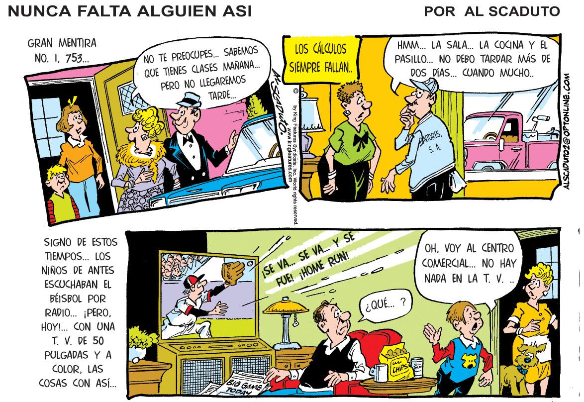 Comic book OCR: NUNCA FALTA ALGUIEN ASI GRAN MENTIRA POR AL SCADUTO NO. I753. NO TE PREOCUPES. SABEMOS QUE TIENES CLASES MAÑANA. PERO NO LLEGAREMOS TARDE. LOS CÁLCULOS SIEMPRE FALLAN. HMM. LA SALA. LA COCINA Y EL PASILLO. NO DEBO TARDAR MÁS DE DOS DÍAS. CUANDO MUCHO. ANTORESS. A. SIGNO DE ESTOS SE VA. SE VA. Y SE FUE! HOME RUN! TIEMPOS. LOS NIÑOS DE ANTES ESCUCHABAN EL BÉISBOL POR RADIO. ¡PEROHOY!. CON UNA T. V. DE 50 OHVOY AL CENTRO COMERCIAL. NO HAY NADA EN LA T. V. .. ¿QUE. ? PULGADAS Y A COLORLAS COSAS CON ASÍ. CHIPS ALSCADUTO2@OPTONLINE. reberved Chingfeatur World sighia n NUNCA FALTA ALGUIEN ASI GRAN MENTIRA POR AL SCADUTO NO. I753. NO TE PREOCUPES. SABEMOS QUE TIENES CLASES MAÑANA. PERO NO LLEGAREMOS TARDE. LOS CÁLCULOS SIEMPRE FALLAN. HMM. LA SALA. LA COCINA Y EL PASILLO. NO DEBO TARDAR MÁS DE DOS DÍAS. CUANDO MUCHO. ANTORESS. A. SIGNO DE ESTOS SE VA. SE VA. Y SE FUE! HOME RUN! TIEMPOS. LOS NIÑOS DE ANTES ESCUCHABAN EL BÉISBOL POR RADIO. ¡PEROHOY!. CON UNA T. V. DE 50 OHVOY AL CENTRO COMERCIAL. NO HAY NADA EN LA T. V. .. ¿QUE. ? PULGADAS Y A COLORLAS COSAS CON ASÍ. CHIPS ALSCADUTO2@OPTONLINE. reberved Chingfeatur World sighia n