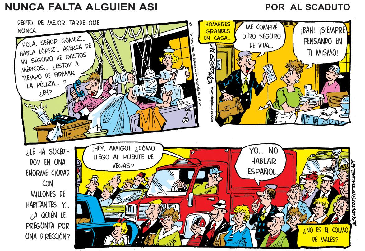 Art OCR: NUNCA FALTA ALGUIEN ASI POR AL SCADUTO DEPTO. DE MEJOR TARDE QUE NUNCA. HOMBRES ME COMPRÉ ¡BAH! ¡SIEMPRE PENSANDO EN TI MISMO! GRANDES HOLASEÑOR GÓMEZ. HABLA LÓPEZ.. ACERCA DE MI SEGURO DE GASTOS MÉDICOS. ¿ESTOY A TIEMPO DE ARMAR LA PÓLIZA.. ? ¿EH? EN CASA... OTRO SEGURO DE VIDA. ¿LE HA SUCEDI- HEYAMIGO! ¿CÓMO LLEGO AL PUENTE DE YO... NO DO? EN UNA VEGAS? HABLAR ENORME CIUDAD ESPAÑOL. CON MILLONES DE HABITANTESY. ¿A QUIÉN LE PREGUNTA POR UNA DIRECCIÓN? ¿NO ES EL COLMODE MALES? ASGDuta www.kingfeatures.com ALSCADUTOZGOPTONLINE.N NUNCA FALTA ALGUIEN ASI POR AL SCADUTO DEPTO. DE MEJOR TARDE QUE NUNCA. HOMBRES ME COMPRÉ ¡BAH! ¡SIEMPRE PENSANDO EN TI MISMO! GRANDES HOLASEÑOR GÓMEZ. HABLA LÓPEZ.. ACERCA DE MI SEGURO DE GASTOS MÉDICOS. ¿ESTOY A TIEMPO DE ARMAR LA PÓLIZA.. ? ¿EH? EN CASA... OTRO SEGURO DE VIDA. ¿LE HA SUCEDI- HEYAMIGO! ¿CÓMO LLEGO AL PUENTE DE YO... NO DO? EN UNA VEGAS? HABLAR ENORME CIUDAD ESPAÑOL. CON MILLONES DE HABITANTESY. ¿A QUIÉN LE PREGUNTA POR UNA DIRECCIÓN? ¿NO ES EL COLMODE MALES? ASGDuta www.kingfeatures.com ALSCADUTOZGOPTONLINE.N
