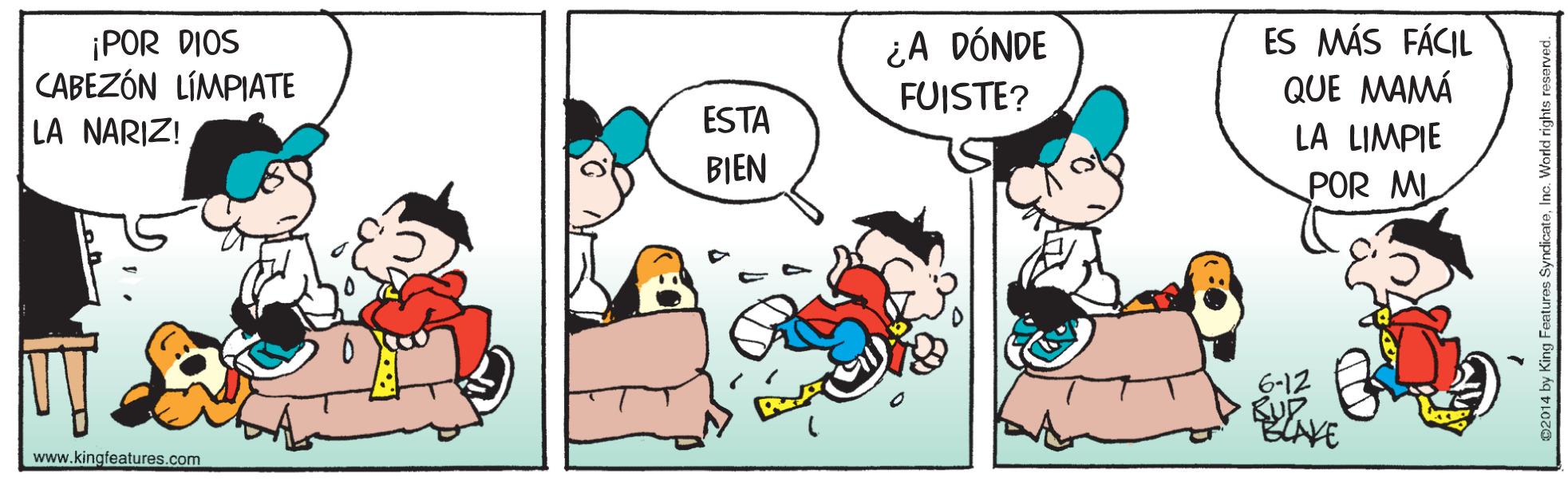 Happy OCR: ¡POR DIOS CABEZÓN LÍMPIATE ¿A DÓNDE FUISTE? ES MÁS FÁCIL QUE MAMÁ LA LIMPIE LA NARIZ! ESTA BIEN POR MI 6-12 KUP www.kingfeatures.com ¡POR DIOS CABEZÓN LÍMPIATE ¿A DÓNDE FUISTE? ES MÁS FÁCIL QUE MAMÁ LA LIMPIE LA NARIZ! ESTA BIEN POR MI 6-12 KUP www.kingfeatures.com