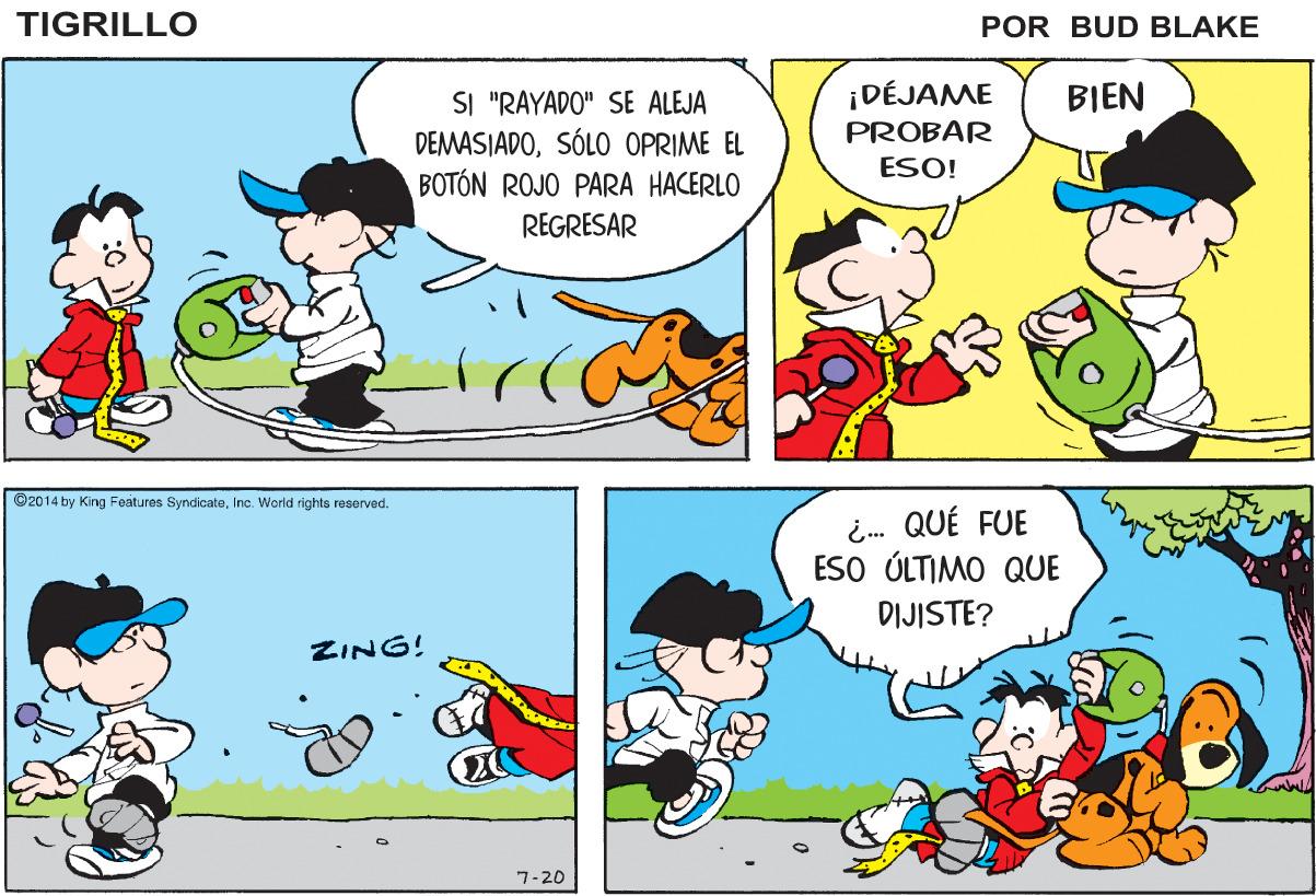 Organism OCR: TIGRILLO POR BUD BLAKE ¡DÉJAME PROBAR BIEN SI "RAYADO" SE ALEJA DEMASIADOSÓLO OPRIME EL BOTÓN ROJO PARA HACERLO ESO! REGRESAR ©2014 by King Foatures SyndicateInc. World righto rosorved. ¿.. QUÉ FUE ESO ÚLTIMO QUE DIJISTE? ZING! 7-20 TIGRILLO POR BUD BLAKE ¡DÉJAME PROBAR BIEN SI "RAYADO" SE ALEJA DEMASIADOSÓLO OPRIME EL BOTÓN ROJO PARA HACERLO ESO! REGRESAR ©2014 by King Foatures SyndicateInc. World righto rosorved. ¿.. QUÉ FUE ESO ÚLTIMO QUE DIJISTE? ZING! 7-20