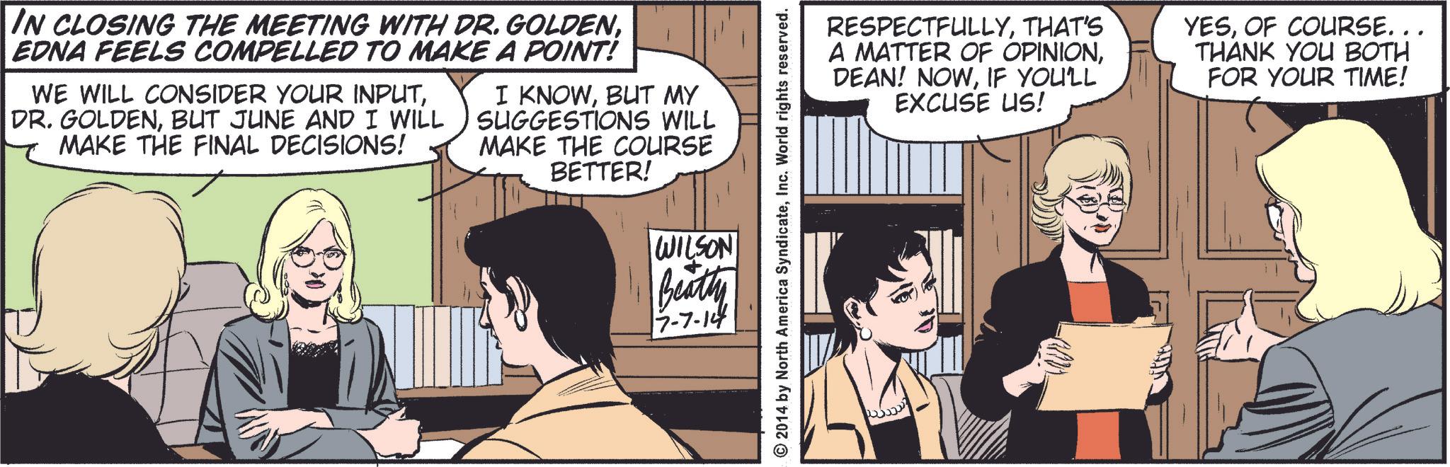 Conversation OCR: IN CLOSING THE MEETING WITH DR. GOLDENEDNA FEELS COMPELLED TO MAKE A POINT! WE WILL CONSIDER YOUR INPUTBUT JUNE AND I WILL MAKE THE FINAL DECISIONS! I KNOWBUT MY SUGGESTIONS WILL MAKE THE COURSE BETTER! WILSON Beatly 17-7-14 © 2014 by North America SyndicateInc. World rights reserved. RESPECTFULLYTHAT'S A MATTER OF OPINIONIF YOU'LL EXCUSE US! YESOF COURSE. . . THANK YOU BOTH FOR YOUR TIME! IN CLOSING THE MEETING WITH DR . GOLDENEDNA FEELS COMPELLED TO MAKE A POINT ! WE WILL CONSIDER YOUR INPUTDR . GOLDENBUT JUNE AND I WILL MAKE THE FINAL DECISIONS ! I KNOWBUT MY SUGGESTIONS WILL MAKE THE COURSE BETTER ! WILSON Beatly 17-7-14 © 2014 by North America SyndicateInc. World rights reserved . RESPECTFULLYTHAT'S A MATTER OF OPINIONDEAN ! NOWIF YOU'LL EXCUSE US ! YESOF COURSE . . . THANK YOU BOTH FOR YOUR TIME !