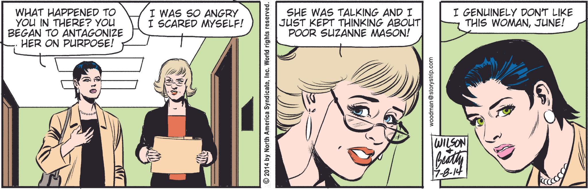 Parallel OCR: WHAT HAPPENED TO YOU IN THERE? YOU BEGAN TO ANTAGONIZE HER ON PURPOSE! I WAS SO ANGRY I SCARED MYSELF! © 2014 by North America SyndicateInc. World rights reserved. SHE WAS TALKING AND I JUST KEPT THINKING ABOUT POOR SUZANNE MASON! I GENUINELY DON'T LIKE THIS WOMANJUNE! woodman @storystrip.com WILSON Beatty 7-8-14 WHAT HAPPENED TO YOU IN THERE ? YOU BEGAN TO ANTAGONIZE HER ON PURPOSE ! I WAS SO ANGRY I SCARED MYSELF ! © 2014 by North America SyndicateInc. World rights reserved . SHE WAS TALKING AND I JUST KEPT THINKING ABOUT POOR SUZANNE MASON ! I GENUINELY DON'T LIKE THIS WOMANJUNE ! woodman @ storystrip.com WILSON Beatty 7-8-14