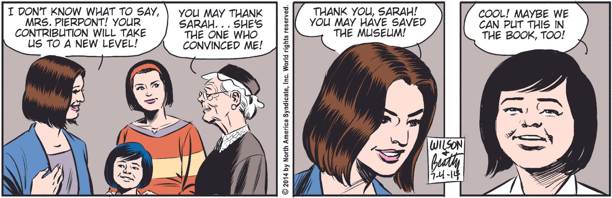 Eyelash OCR: I DON'T KNOW WHAT TO SAYMRS. PIERPONT! YOUR CONTRIBUTION WILL TAKE US TO A NEW LEVEL! YOU MAY THANK SARAH... SHE'S THE ONE WHO CONVINCED ME! 16 ©2014 by North America SyndicateInc. World rights reserved. THANK YOUSARAH! YOU MAY HAVE SAVED THE MUSEUM! COOL! MAYBE WE CAN PUT THIS IN THE BOOKTOO! WILSON Beatty 17-4-14 I DON'T KNOW WHAT TO SAYMRS . PIERPONT ! YOUR CONTRIBUTION WILL TAKE US TO A NEW LEVEL ! YOU MAY THANK SARAH ... SHE'S THE ONE WHO CONVINCED ME ! 16 © 2014 by North America SyndicateInc. World rights reserved . THANK YOUSARAH ! YOU MAY HAVE SAVED THE MUSEUM ! COOL ! MAYBE WE CAN PUT THIS IN THE BOOKTOO ! WILSON Beatty 17-4-14
