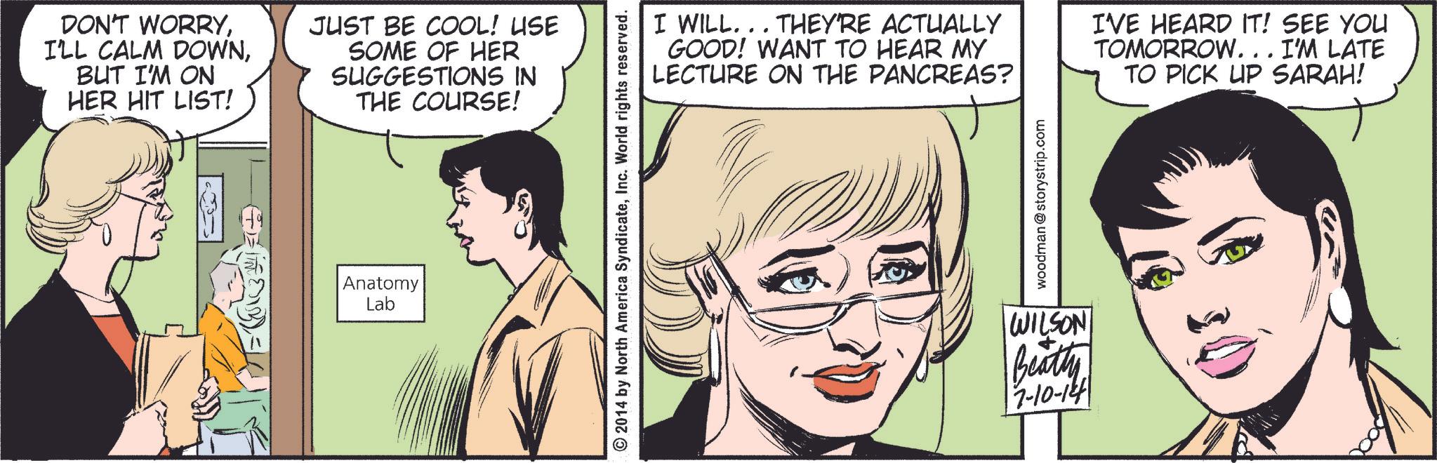 Jaw OCR: DON'T WORRYBUT I'M ON HER HIT LIST! JUST BE COOL! USE SOME OF HER SUGGESTIONS IN THE COURSE! Anatomy Lab © 2014 by North America SyndicateInc. World rights reserved. I WILL... THEY'RE ACTUALLY GOOD! WANT TO HEAR MY LECTURE ON THE PANCREAS? I'VE HEARD IT! SEE YOU TOMORROW. . . I'M LATE TO PICK UP SARAH! woodman @storystrip.com WILSON Beatty 7-10-14 DON'T WORRYI'LL CALM DOWNBUT I'M ON HER HIT LIST ! JUST BE COOL ! USE SOME OF HER SUGGESTIONS IN THE COURSE ! Anatomy Lab © 2014 by North America SyndicateInc. World rights reserved . I WILL ... THEY'RE ACTUALLY GOOD ! WANT TO HEAR MY LECTURE ON THE PANCREAS ? I'VE HEARD IT ! SEE YOU TOMORROW . . . I'M LATE TO PICK UP SARAH ! woodman @ storystrip.com WILSON Beatty 7-10-14