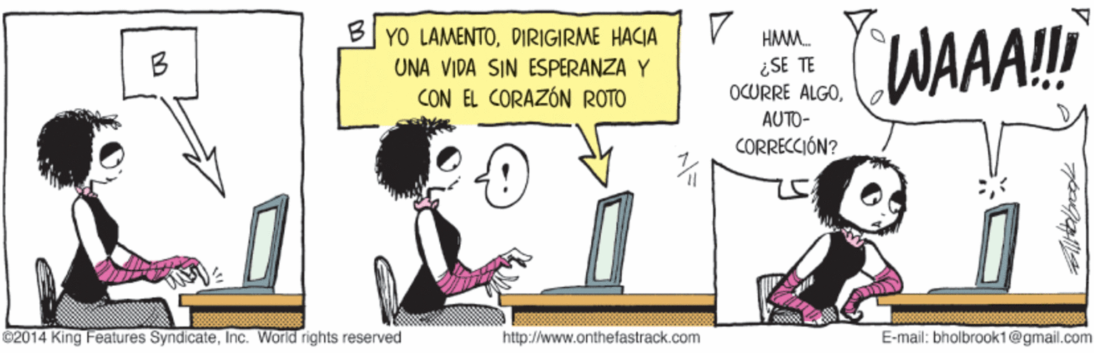 Parallel OCR: WAAA! B YO LAMENTODIRIGIRME HACIA HMM. B ¿SE TE OCURRE ALGOUNA VIDA SIN ESPERANZA Y CON EL CORAZÓN ROTO AUTO- CORRECCIÓN? ©2014 King Features SyndicateInc. World rights reserved http://www.onthefastrack.com E-mail: bholbrook1@gmail.com WAAA! B YO LAMENTODIRIGIRME HACIA HMM. B ¿SE TE OCURRE ALGOUNA VIDA SIN ESPERANZA Y CON EL CORAZÓN ROTO AUTO- CORRECCIÓN? ©2014 King Features SyndicateInc. World rights reserved http://www.onthefastrack.com E-mail: bholbrook1@gmail.com