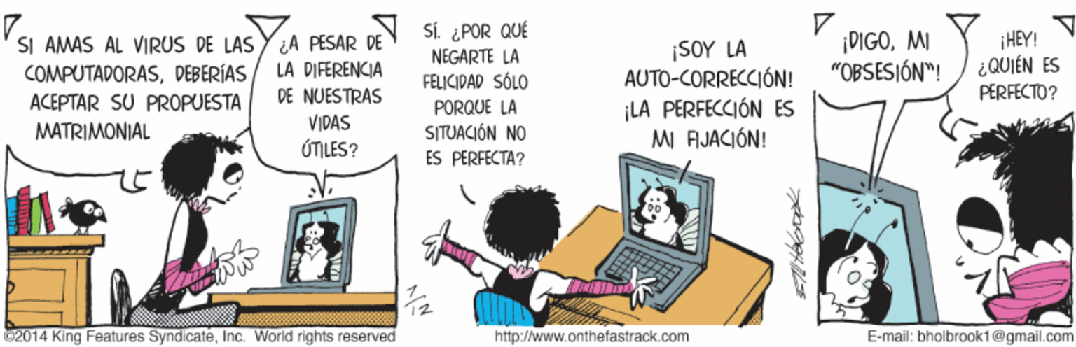 Electronic device OCR: SI AMAS AL VIRUS DE LAS Y ¿A PESAR DE COMPUTADORASDEBERÍAS ACEPTAR SU PROPUESTA DEN SÍ. ¿POR QUÉ NEGARTE LA FELICIDAD SÓLO ¡SOY LA AUTO-CORRECCIÓN! ¡DIGOMI "OBSESIÓN"! ¡HEY! ¿QUIÉN ES PËRFECTO? LA DIFERENCIA DE NUESTRAS ¡LA PERFECCIÓN ES MI FIJACIÓN! PORQUE LA VIDAS MATRIMONIAL SITUACIÓN NO ÚTILES? ES PERFECTA? ©2014 King Features SyndicateInc. World rights reserved http://www.onthefastrack.com E-mail: bholbrook1@gmail.com SI AMAS AL VIRUS DE LAS Y ¿A PESAR DE COMPUTADORASDEBERÍAS ACEPTAR SU PROPUESTA DEN SÍ. ¿POR QUÉ NEGARTE LA FELICIDAD SÓLO ¡SOY LA AUTO-CORRECCIÓN! ¡DIGOMI "OBSESIÓN"! ¡HEY! ¿QUIÉN ES PËRFECTO? LA DIFERENCIA DE NUESTRAS ¡LA PERFECCIÓN ES MI FIJACIÓN! PORQUE LA VIDAS MATRIMONIAL SITUACIÓN NO ÚTILES? ES PERFECTA? ©2014 King Features SyndicateInc. World rights reserved http://www.onthefastrack.com E-mail: bholbrook1@gmail.com