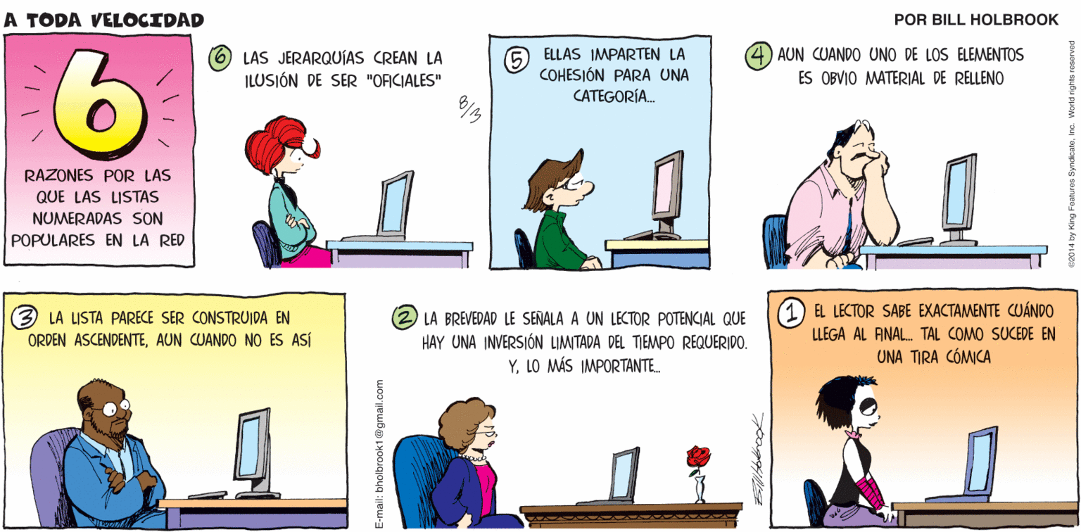 Adaptation OCR: A TODA VELOCIDAD 2. 4 Bililtelbrook LAS JERARQUÍAS CREAN LA ILUSIÓN DE SER "OFICIALES" ELLAS IMPARTEN LA (4) AUN CUANDO UNO DE LOS ELEMENTOS COHESIÓN PARA UNA ES OBVIO MATERIAL DE RELLENO CATEGORÍA. RAZONES POR LAS QUE LAS LISTAS NUMERADAS SON POPULARES EN LA RED LA LISTA PARECE SER CONSTRUIDA EN ORDEN ASCENDENTEAUN CUANDO NO ES ASÍ (2 LA BREVEDAD LE SEÑALA A UN LECTOR POTENCIAL QUE (1) EL LECTOR SABE EXACTAMENTE CUÁNDO LLEGA AL FINAL. TAL COMO SUCEDE EN HAY UNA INVERSIÓN LIMITADA DEL TIEMPO REQUERIDO. YLO MÁS IMPORTANTE. UNA TIRA CÓMICA E-mail: bholbrook1@gmail.com A TODA VELOCIDAD 2. 4 Bililtelbrook LAS JERARQUÍAS CREAN LA ILUSIÓN DE SER "OFICIALES" ELLAS IMPARTEN LA (4) AUN CUANDO UNO DE LOS ELEMENTOS COHESIÓN PARA UNA ES OBVIO MATERIAL DE RELLENO CATEGORÍA. RAZONES POR LAS QUE LAS LISTAS NUMERADAS SON POPULARES EN LA RED LA LISTA PARECE SER CONSTRUIDA EN ORDEN ASCENDENTEAUN CUANDO NO ES ASÍ (2 LA BREVEDAD LE SEÑALA A UN LECTOR POTENCIAL QUE (1) EL LECTOR SABE EXACTAMENTE CUÁNDO LLEGA AL FINAL. TAL COMO SUCEDE EN HAY UNA INVERSIÓN LIMITADA DEL TIEMPO REQUERIDO. YLO MÁS IMPORTANTE. UNA TIRA CÓMICA E-mail: bholbrook1@gmail.com