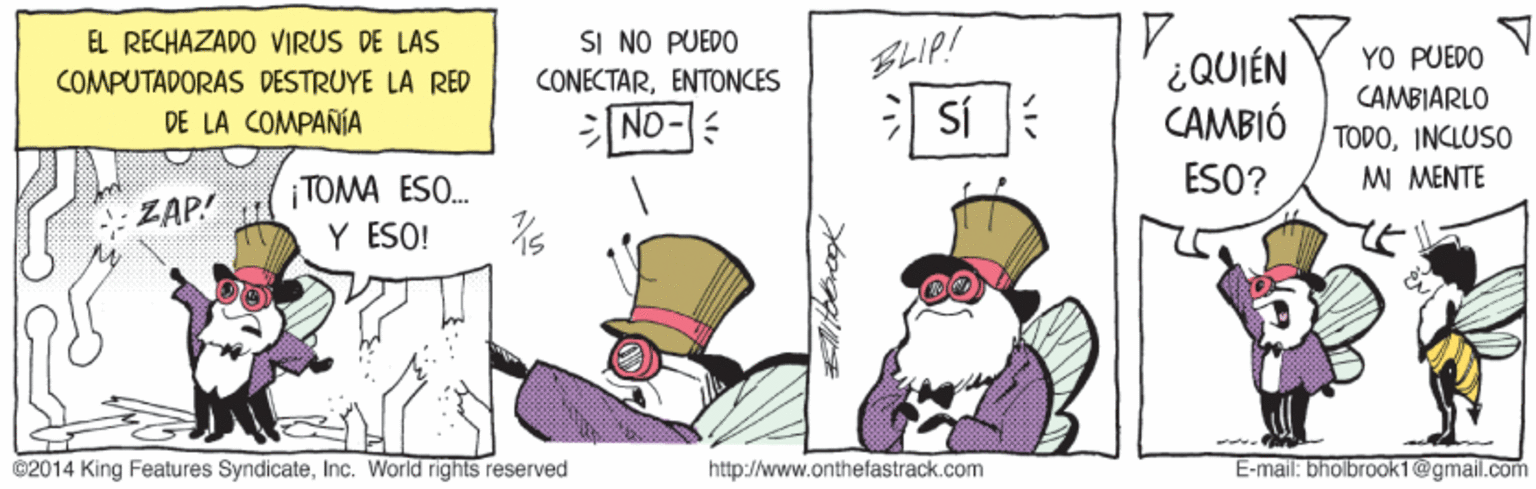 Art OCR: EL RECHAZADO VIRUS DE LAS SI NO PUEDO CONECTARENTONCES BLIP! YO PUEDO ¿QUIÉN CAMBIÓ COMPUTADORAS DESTRUYE LA RED DE LA COMPAÑÍA CAMBIARLO ND- TODOINCLUSO MI MENTE TOMA ESO. Y ESO! ZAP! ESO? 02014 King Features SyndicateInc. World rights reserved http://www.onthefastrack.com E-mal: bholbrook1@gmail.com EL RECHAZADO VIRUS DE LAS SI NO PUEDO CONECTARENTONCES BLIP! YO PUEDO ¿QUIÉN CAMBIÓ COMPUTADORAS DESTRUYE LA RED DE LA COMPAÑÍA CAMBIARLO ND- TODOINCLUSO MI MENTE TOMA ESO. Y ESO! ZAP! ESO? 02014 King Features SyndicateInc. World rights reserved http://www.onthefastrack.com E-mal: bholbrook1@gmail.com
