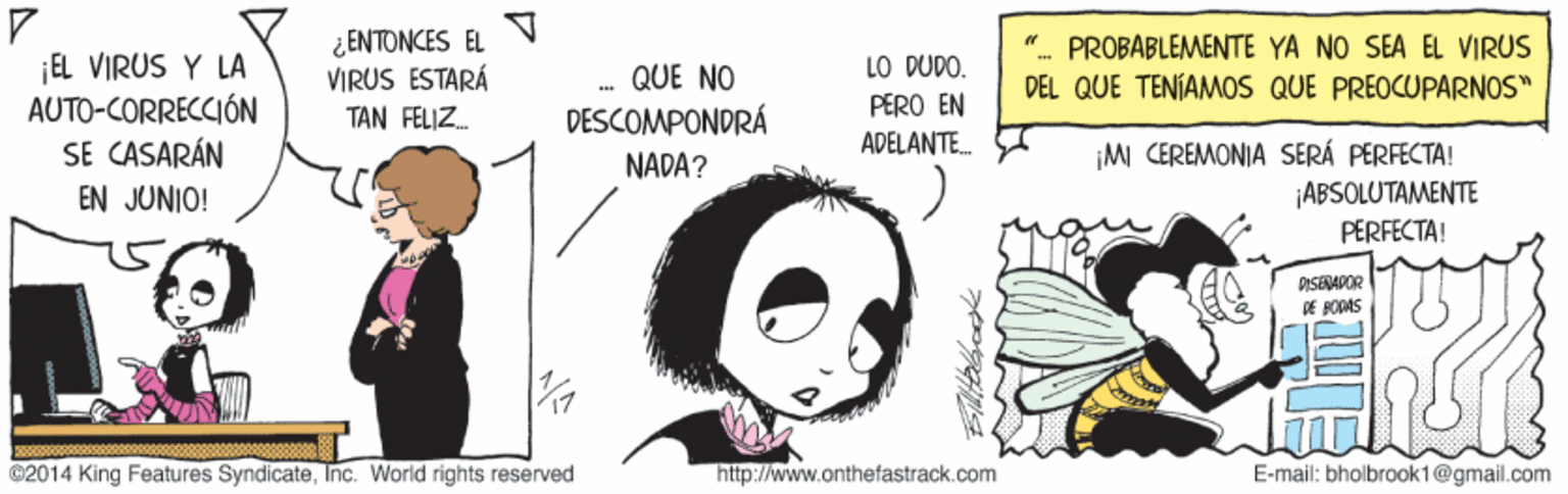 Art OCR: ¿ENTONCES EL VIRUS ESTARÁ TAN FELIZ. PROBABLEMENTE YA NO SEA EL VIRUS ¡EL VIRUS Y LA AUTO-CORRECCIÓN SE CASARÁN EN JUNIO! LO DUDO. PERO EN ADELANTE. QUE NO DEL QUE TENÍAMOS QUE PREOCUPARNOS" DESCOMPONDRÁ MI CEREMONIA SERÁ PERFECTA! ¡ABSOLUTAMENTE PERFECTA! NADA? PISEDAPOR DE PODAS 2014 King Features SyndicateInc. World rights reserved http://www.onthetastrack.com E-mail: bholbrook1@gmail.com ¿ENTONCES EL VIRUS ESTARÁ TAN FELIZ. PROBABLEMENTE YA NO SEA EL VIRUS ¡EL VIRUS Y LA AUTO-CORRECCIÓN SE CASARÁN EN JUNIO! LO DUDO. PERO EN ADELANTE. QUE NO DEL QUE TENÍAMOS QUE PREOCUPARNOS" DESCOMPONDRÁ MI CEREMONIA SERÁ PERFECTA! ¡ABSOLUTAMENTE PERFECTA! NADA? PISEDAPOR DE PODAS 2014 King Features SyndicateInc. World rights reserved http://www.onthetastrack.com E-mail: bholbrook1@gmail.com