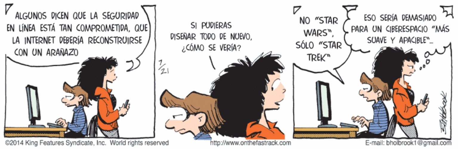 Handwriting OCR: ALGUNOS DICEN QUE LA SEGURIDAD ESO SERÍA DEMASIADO PARA UN CIBERESPACIO "MÁS SUAVE Y APACIBLE"- NO "STAR SI PUDIERAS DISENAR TODO DE NUEVO¿CÓMO SE VERÍA? EN LÍNEA ESTÁ TAN COMPROMETIDAQUE LA INTERNET DEBERÍA RECONSTRUIRSE CON UN ARAÑAZO WARS"SÓLO "STAR TREK" ©2014 King Features SyndicateInc. World rights reserved http://www.onthefastrack.com E-mail: bholbroak1@gmail.com ALGUNOS DICEN QUE LA SEGURIDAD ESO SERÍA DEMASIADO PARA UN CIBERESPACIO "MÁS SUAVE Y APACIBLE"- NO "STAR SI PUDIERAS DISENAR TODO DE NUEVO¿CÓMO SE VERÍA? EN LÍNEA ESTÁ TAN COMPROMETIDAQUE LA INTERNET DEBERÍA RECONSTRUIRSE CON UN ARAÑAZO WARS"SÓLO "STAR TREK" ©2014 King Features SyndicateInc. World rights reserved http://www.onthefastrack.com E-mail: bholbroak1@gmail.com