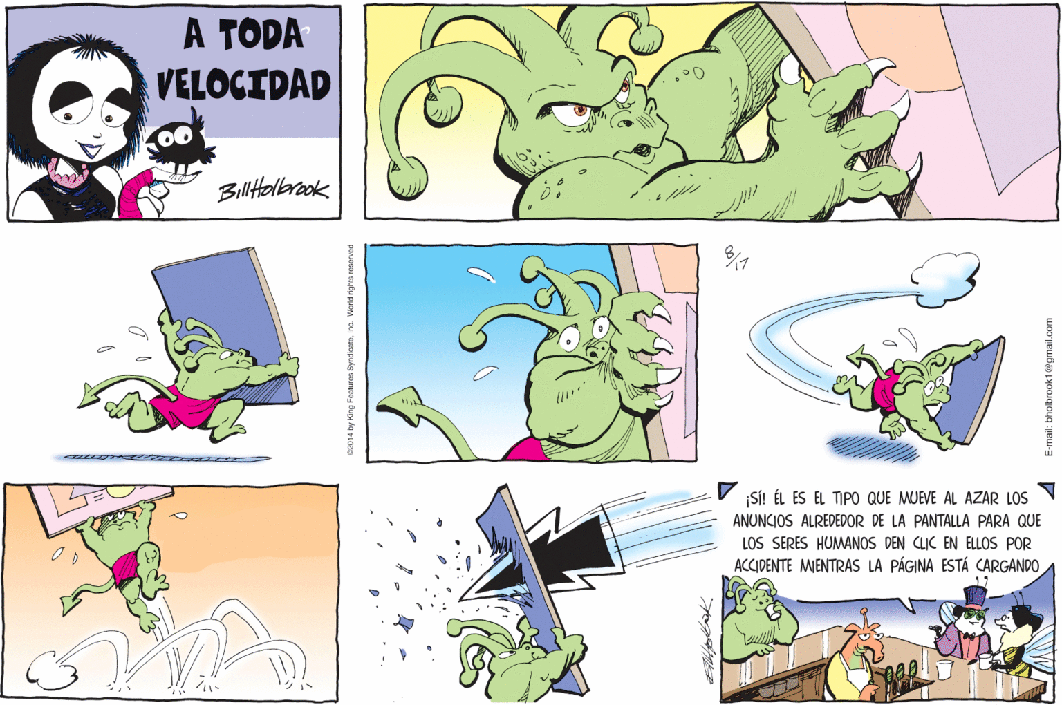Line OCR: A TODA VELOCIDAD Billtelbrook ¡SÍ! ÉL ES EL TIPO QUE MUEVE AL AZAR LOS ANUNCIOS ALREDEDOR DE LA PANTALLA PARA QUE LOS SERES HUMANOS DEN CLIC EN ELLOS POR ACCIDENTE MIENTRAS LA PÁGINA ESTÁ CARGANDO 2014 by King Featuros SyndicatoInc. Wond rights resorvad E-mail: bholbrook1@gmail.com A TODA VELOCIDAD Billtelbrook ¡SÍ! ÉL ES EL TIPO QUE MUEVE AL AZAR LOS ANUNCIOS ALREDEDOR DE LA PANTALLA PARA QUE LOS SERES HUMANOS DEN CLIC EN ELLOS POR ACCIDENTE MIENTRAS LA PÁGINA ESTÁ CARGANDO 2014 by King Featuros SyndicatoInc. Wond rights resorvad E-mail: bholbrook1@gmail.com