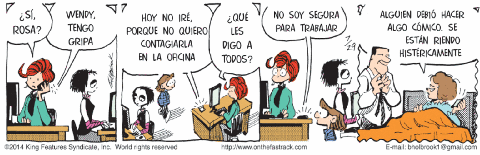Conversation OCR: ¿SÍROSA? NO SOY SEGURA PARA TRABAJÁR ALGUJEN DEBIÓ HACER ALGO CÓMICO. SE ESTÁN RIENDO HISTÉRICAMENTE WENDYTENGO HOY NO IRÉPORQUE NO QUJERO CONTAGIARLA ¿QUÉ LES GRIPA DIGO À EN LA OFICINA TODOS? ©2014 King Features SyndicateInc. World rights reserved http://www.onthefastrack.com E-mail: bholbraok1@gmail.com ¿SÍROSA? NO SOY SEGURA PARA TRABAJÁR ALGUJEN DEBIÓ HACER ALGO CÓMICO. SE ESTÁN RIENDO HISTÉRICAMENTE WENDYTENGO HOY NO IRÉPORQUE NO QUJERO CONTAGIARLA ¿QUÉ LES GRIPA DIGO À EN LA OFICINA TODOS? ©2014 King Features SyndicateInc. World rights reserved http://www.onthefastrack.com E-mail: bholbraok1@gmail.com