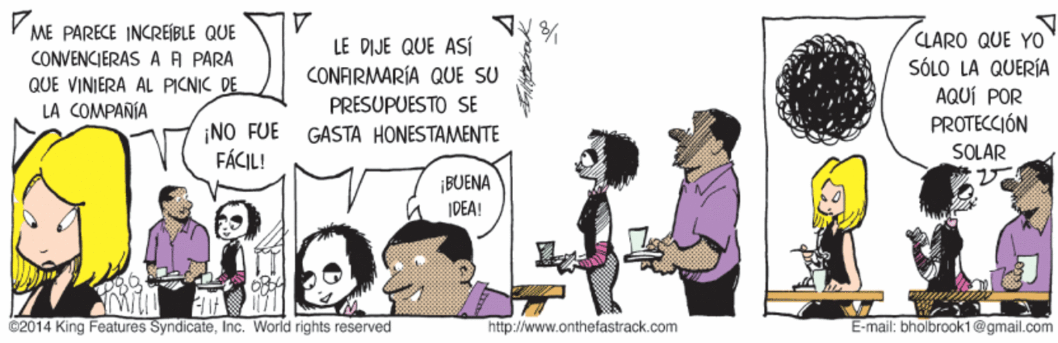 Conversation OCR: Y ME PARECE INCREÍBLE QUE LARO QUE YO SÓLO LA QUERÍA AQUÍ POR PROTECCIÓN LE DIJE QUE ASÍ CONVENCIERAS AA PARA CONFIRMARÍA QUE SU QUE VINIERA AL PICNIC DE LA COMPAÑÍA PRESUPUESTO SE ¡NO FUE FÁCIL! GASTA HONESTAMENTE SOLAR ¡BUENA IDEA! ©2014 King Features SyndicateInc. World rights reserved http://www.onthefastrack.com E-mail: bholbrook1@gmail.com Y ME PARECE INCREÍBLE QUE LARO QUE YO SÓLO LA QUERÍA AQUÍ POR PROTECCIÓN LE DIJE QUE ASÍ CONVENCIERAS AA PARA CONFIRMARÍA QUE SU QUE VINIERA AL PICNIC DE LA COMPAÑÍA PRESUPUESTO SE ¡NO FUE FÁCIL! GASTA HONESTAMENTE SOLAR ¡BUENA IDEA! ©2014 King Features SyndicateInc. World rights reserved http://www.onthefastrack.com E-mail: bholbrook1@gmail.com