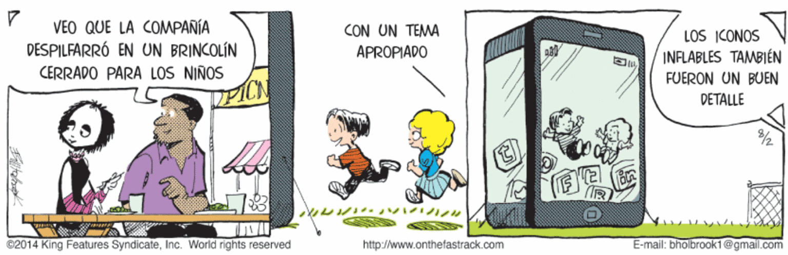 Event OCR: VEO QUE LA COMPAÑÍA CON UN TEMA DESPILFARRÓ EN UN BRINCOLÍN CERRADO PARA LOS NIÑOS PICN LOS ICONOS INFLABLES TAMBIÉN FUERON UN BUEN APROPIADO DETALLE ©2014 King Features SyndicateInc. World rights reserved http://www.onthefastrack.com E-mail: bholbrook1@gmail.com man VEO QUE LA COMPAÑÍA CON UN TEMA DESPILFARRÓ EN UN BRINCOLÍN CERRADO PARA LOS NIÑOS PICN LOS ICONOS INFLABLES TAMBIÉN FUERON UN BUEN APROPIADO DETALLE ©2014 King Features SyndicateInc. World rights reserved http://www.onthefastrack.com E-mail: bholbrook1@gmail.com man