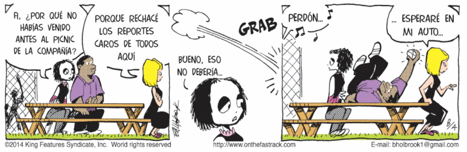 Adaptation OCR: A¿POR QUÉ NO HABÍAS VENIDO ANTES AL PICNIK PERDÓN. ESPERARÉ EN PORQUE RECHACÉ LOS REPORTES GRAB MI AUTO. CAROS DE TODOS DE LA COMPAÑÍA ? AQUÍ BUENOESO NO DEBERÍA. ©2014 King Features SyndicateInc. World rights reserved http://www.onthefastrack.com E-mail: bholbrook1@gmail.com A¿POR QUÉ NO HABÍAS VENIDO ANTES AL PICNIK PERDÓN. ESPERARÉ EN PORQUE RECHACÉ LOS REPORTES GRAB MI AUTO. CAROS DE TODOS DE LA COMPAÑÍA ? AQUÍ BUENOESO NO DEBERÍA. ©2014 King Features SyndicateInc. World rights reserved http://www.onthefastrack.com E-mail: bholbrook1@gmail.com