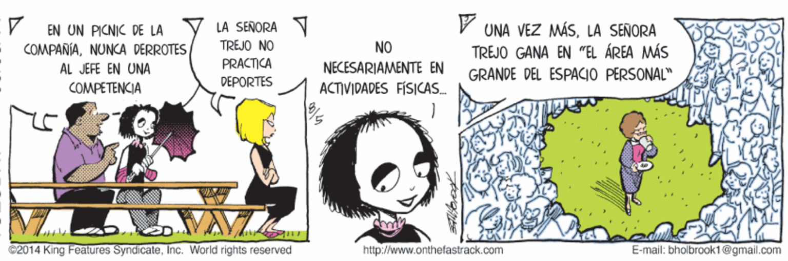 Fictional character OCR: LA SERORA N TREJO NO UNA VEZ MÁSLA SEÑORA TREJO GANA EN "EL ÁREA MÁS EN UN PICNIC DE LA COMPAÑÍANUNCA DERROTES NO AL JEFE EN UNA PRACTICA NECESARIAMENTE EN GRANDE DEL ESPACIO PERSONAL" DEPORTES COMPETENCIA ACTIVIDADES FÍSICAS. C2014 King Features SyndicateInc. World rights reserved http://www.onthefastrack.com E-mail: bholbrook1@gmail.com LA SERORA N TREJO NO UNA VEZ MÁSLA SEÑORA TREJO GANA EN "EL ÁREA MÁS EN UN PICNIC DE LA COMPAÑÍANUNCA DERROTES NO AL JEFE EN UNA PRACTICA NECESARIAMENTE EN GRANDE DEL ESPACIO PERSONAL" DEPORTES COMPETENCIA ACTIVIDADES FÍSICAS. C2014 King Features SyndicateInc. World rights reserved http://www.onthefastrack.com E-mail: bholbrook1@gmail.com