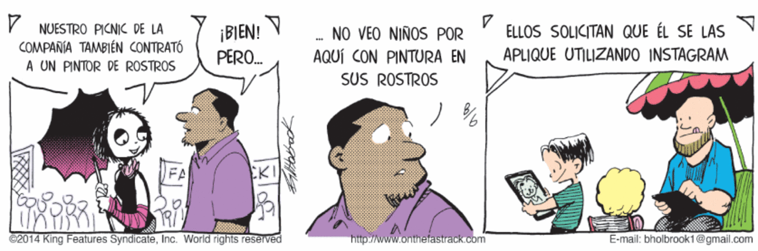 Illustration OCR: NUESTRO PICNICC DE LA COMPAÑIA TAMBIÉN CONTRATÓ A UN PINTOR DE ROSTROS ELLOS SOLICITAN QUE ÉL SE LAS ¡BIEN! PERO. NO VÉO NIÑOS POR AQUÍ CON PINTURA EN SUS ROSTROS APLIQUE UTILIZANDO INSTAGRAM FA KI ©2014 King Features SyndicateInc. World rights reserved http://www.onthefastrack.com E-mail: bholbrook1@gmail.com NUESTRO PICNICC DE LA COMPAÑIA TAMBIÉN CONTRATÓ A UN PINTOR DE ROSTROS ELLOS SOLICITAN QUE ÉL SE LAS ¡BIEN! PERO. NO VÉO NIÑOS POR AQUÍ CON PINTURA EN SUS ROSTROS APLIQUE UTILIZANDO INSTAGRAM FA KI ©2014 King Features SyndicateInc. World rights reserved http://www.onthefastrack.com E-mail: bholbrook1@gmail.com