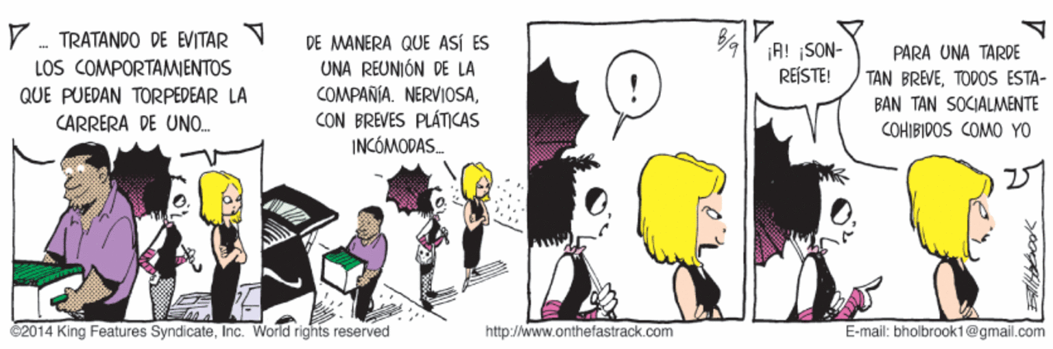 Fictional character OCR: V . TRATANDO DE EVITAR LOS COMPORTAMJENTOS QUE PUEDAN TORPEDEAR LA CARRERÀ DE UNO. DE MANERA QUE ASÍ ES UNA REUNIÓN DE LA COMPAÑIA. NERVIOSACON BREVES PLÁTICAS INCÓMODAS. ¡A! ¡SON- REÍSTE! PARA UNA TARDE TAN BREVETODOS ESTA- BAN TAN SOCIALMENTE COHIBIDOS COMO YO 27 2014 King Features SyndicateInc. World rights reserved http://www.onthefastrack.com E-mail: bholbrook1@gmail.com V . TRATANDO DE EVITAR LOS COMPORTAMJENTOS QUE PUEDAN TORPEDEAR LA CARRERÀ DE UNO. DE MANERA QUE ASÍ ES UNA REUNIÓN DE LA COMPAÑIA. NERVIOSACON BREVES PLÁTICAS INCÓMODAS. ¡A! ¡SON- REÍSTE! PARA UNA TARDE TAN BREVETODOS ESTA- BAN TAN SOCIALMENTE COHIBIDOS COMO YO 27 2014 King Features SyndicateInc. World rights reserved http://www.onthefastrack.com E-mail: bholbrook1@gmail.com