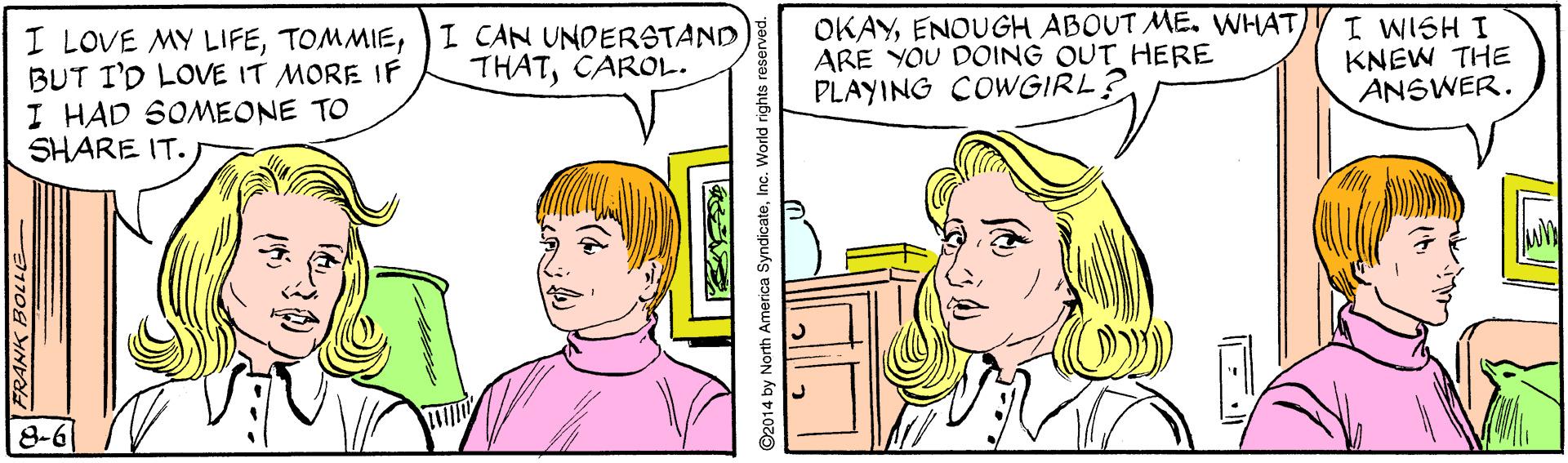 Human OCR: I LOVE MY LIFE)I CAN UNDERSTAND BUT I'D LOVE IT MORE IF I HAD SOMEONE TO SHARE IT. OKAYARE YOU DOING OUT HERE PLAYING COWGIRL? I WISH I KNEW THE ANSWER. THATCAROL. 8-6 2014 by North America SyndicateI I LOVE MY LIFE)I CAN UNDERSTAND BUT I'D LOVE IT MORE IF I HAD SOMEONE TO SHARE IT. OKAYENOUGH ABOUT ME. WHATARE YOU DOING OUT HERE PLAYING COWGIRL? I WISH I KNEW THE ANSWER. THATCAROL. 8-6 2014 by North America Syndicate