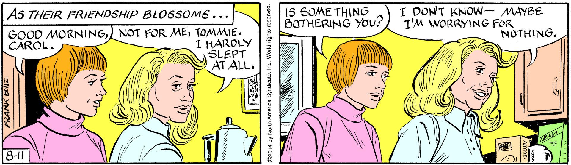 Line OCR: 15 SOME THING BOTHERING YOu? I DONT KNOW- MAYBE I'M WORRYING FOR AS THEIR FRIENDSHIP BLOSSOMS. .. GOOD MORNINGTOMMIE. I HARDLY SLEPT AT ALL. NOTHINGCAROL. 8-11 15 SOME THING BOTHERING YOu? I DONT KNOW- MAYBE I'M WORRYING FOR AS THEIR FRIENDSHIP BLOSSOMS. .. GOOD MORNINGNOT FOR METOMMIE. I HARDLY SLEPT AT ALL. NOTHINGCAROL. 8-11