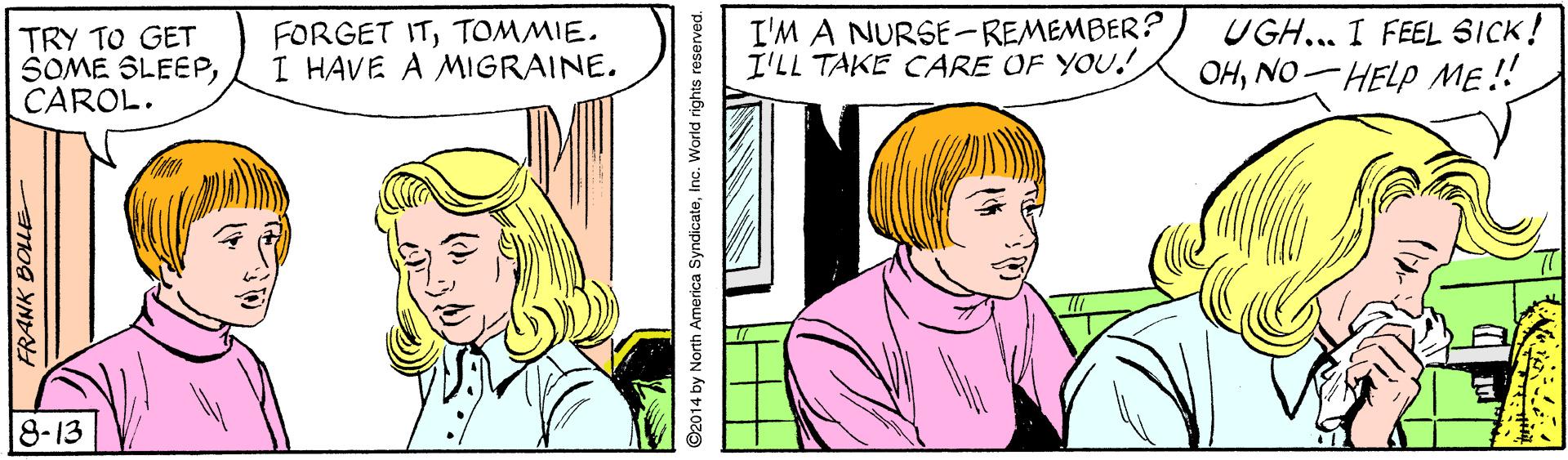 Organism OCR: TRY TO GET SOME SLEEPCAROL. FORGET ITTOMMIE. I HAVE A MIGRAINE. I'M A NURSE-REMEMBER? I'LL TAKE CARE OF YOU! UGH.. I FEEL SICK! OHNO HELP ME! 8-13 ©2014 by North America SyndicateInc. World rights reserved. TRY TO GET SOME SLEEPCAROL. FORGET ITTOMMIE. I HAVE A MIGRAINE. I'M A NURSE-REMEMBER? I'LL TAKE CARE OF YOU! UGH.. I FEEL SICK! OHNO HELP ME! 8-13 ©2014 by North America SyndicateInc. World rights reserved.