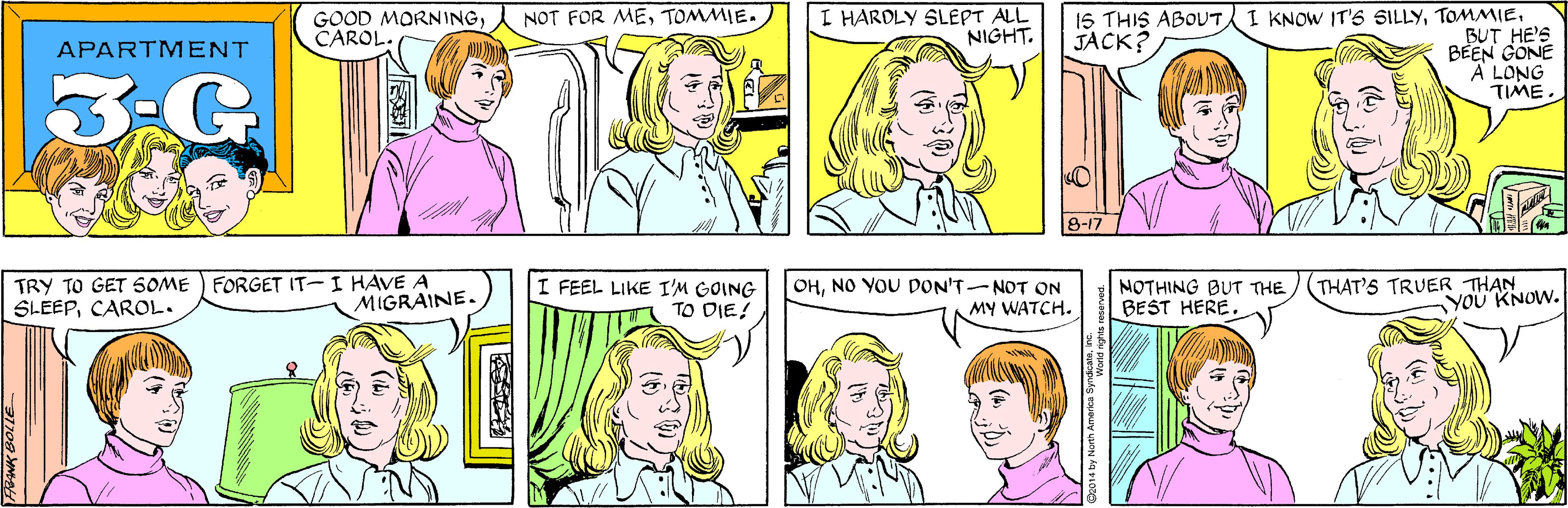 White OCR: I HARDLY SLEPT ALL NIGHT. NOT FOR METOMMIE. GOOD MORNINGCAROL. APARTMENT 3.G FORGET IT-I HAVE A MIGRAINE. I KNOW IT'S SILLYBUT HE'S BEEN GONE A LONG TIME. 15 THIS ABOUT JACK? TRY TO GET SOME SLEEPCAROL. 8-17 I FEEL LIKE I'M GOING TO DIE! OHNO YOU DON'T-NOT ON MY WATCH. MOTHING BUT THE BEST HERE. THAT'S TRUER THAN YOU' KNOW. (4) 2014 by North America Syn I HARDLY SLEPT ALL NIGHT. NOT FOR METOMMIE. GOOD MORNINGCAROL. APARTMENT 3.G FORGET IT-I HAVE A MIGRAINE. I KNOW IT'S SILLYBUT HE'S BEEN GONE A LONG TIME. 15 THIS ABOUT JACK? TRY TO GET SOME SLEEPCAROL. 8-17 I FEEL LIKE I'M GOING TO DIE! OHNO YOU DON'T-NOT ON MY WATCH. MOTHING BUT THE BEST HERE. THAT'S TRUER THAN YOU' KNOW. (4) 2014 by North America Syn