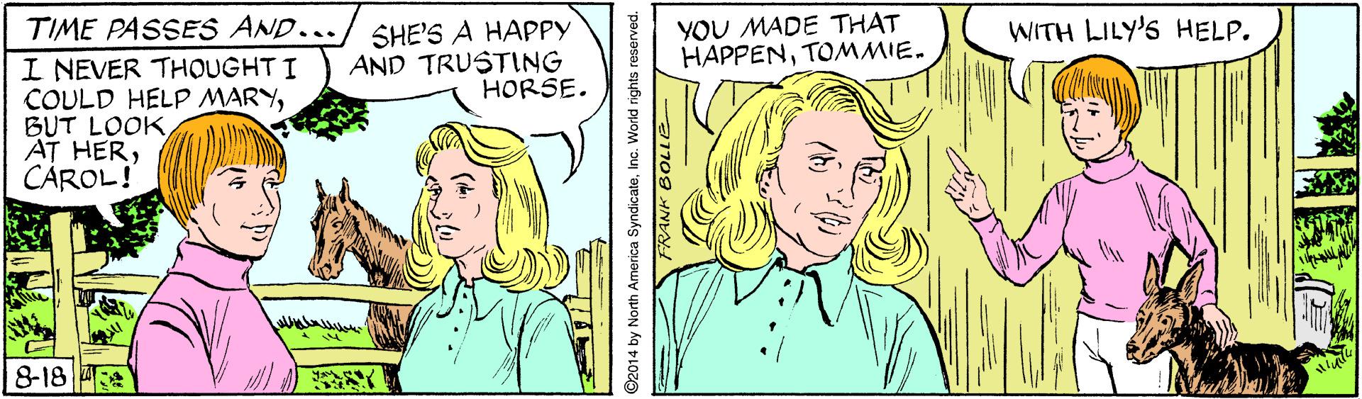 Jaw OCR: YOU MADE THAT HAPPENTOMMIE. TIME PASSES AND.../ SHE'S A HAPPY I NEVER THOUGHT I COULD HELP MARYCÁROL! WITH LILY'S HELP. AND TRUSTING HORSE. 8-18 ©2014 by North America SyndicateInc. World rights reserved. a109 HNVY YOU MADE THAT HAPPENTOMMIE. TIME PASSES AND.../ SHE'S A HAPPY I NEVER THOUGHT I COULD HELP MARYBUT LOOKAT HERCÁROL! WITH LILY'S HELP. AND TRUSTING HORSE. 8-18 ©2014 by North America SyndicateInc. World rights reserved. a109 HNVY