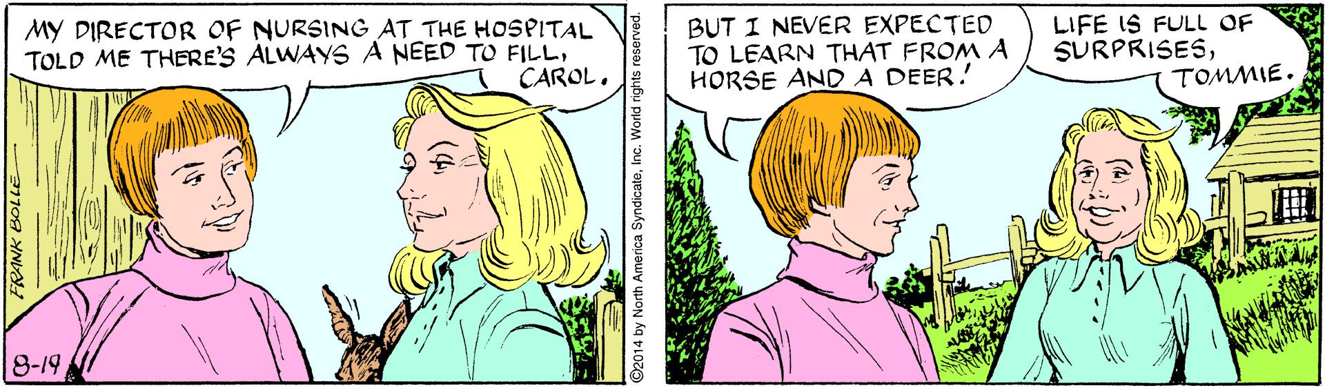 Organism OCR: MY DIRECTOR OF NURSING AT THE HOSPITAL TOLD ME THERE'S ALWAYS A NEED TO FILLCAROL. BUT I NEVER EXPECTED TO LEARN THAT FROM A HORSE AND A DEER! LIFE IS FULL OF SURPRISESTOMMIE. 8-19 ©2014 by North America SyndicateInc. World rights MY DIRECTOR OF NURSING AT THE HOSPITAL TOLD ME THERE'S ALWAYS A NEED TO FILLCAROL. BUT I NEVER EXPECTED TO LEARN THAT FROM A HORSE AND A DEER! LIFE IS FULL OF SURPRISESTOMMIE. 8-19 ©2014 by North America SyndicateInc. World rights