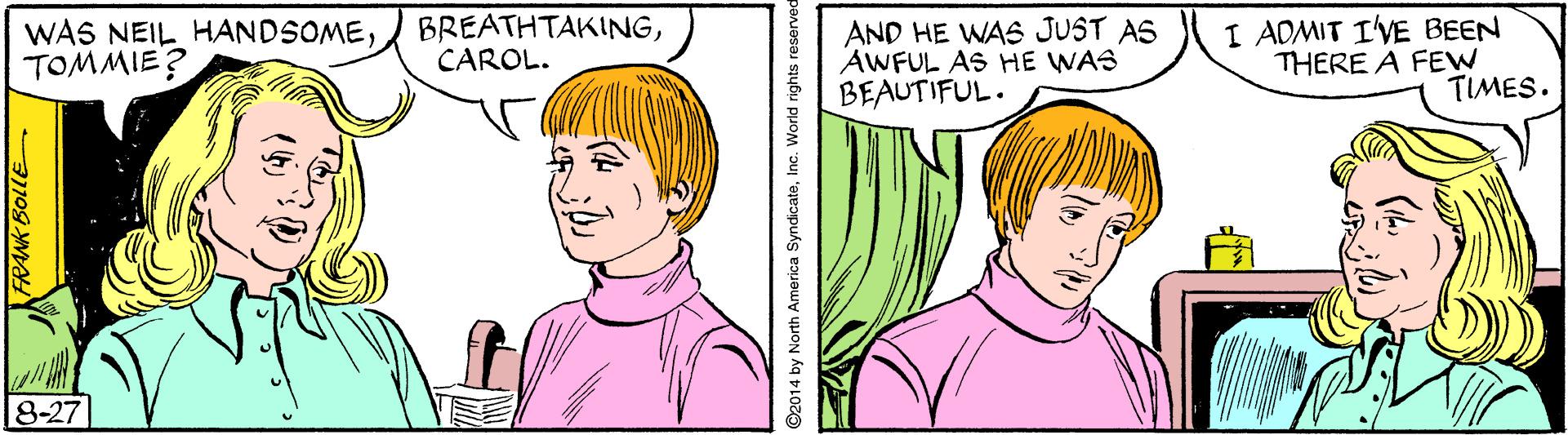 Cartoon OCR: WAS NEIL HANDSOMETOMMIE? BREATHTAKINGCAROL. AND HE WAS JUST AS AWFUL AS HE WAS BEAUTIFUL. I ADMIT I'VE BEEN THERE A FEW TIMES. 8-27 ©2014 by North America SyndicateInc. World rights reserved WAS NEIL HANDSOMETOMMIE? BREATHTAKINGCAROL. AND HE WAS JUST AS AWFUL AS HE WAS BEAUTIFUL. I ADMIT I'VE BEEN THERE A FEW TIMES. 8-27 ©2014 by North America SyndicateInc. World rights reserved