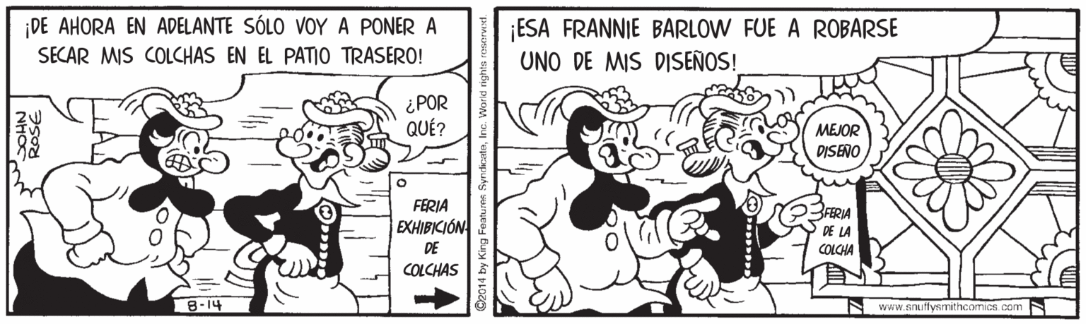 Sharing OCR: DE AHORA EN ADELANTE SÓLO VOY A PONER A SECAR MIS COLCHAS EN EL PATIO TRASERO! ¡ESA FRANNIE BARLOW FUE A ROBARSE UNO DE MIS DISEÑOS! ¿ POR QUÉ? MEJOR DISENO FERIA EXHIBICIÓN FERIA DE LA DE COLCHA COLCHAS 8-14 www.anuflysmithcomics. com ©2014 by King Features SyndicateI DE AHORA EN ADELANTE SÓLO VOY A PONER A SECAR MIS COLCHAS EN EL PATIO TRASERO! ¡ESA FRANNIE BARLOW FUE A ROBARSE UNO DE MIS DISEÑOS! ¿ POR QUÉ? MEJOR DISENO FERIA EXHIBICIÓN FERIA DE LA DE COLCHA COLCHAS 8-14 www.anuflysmithcomics. com ©2014 by King Features Syndicate