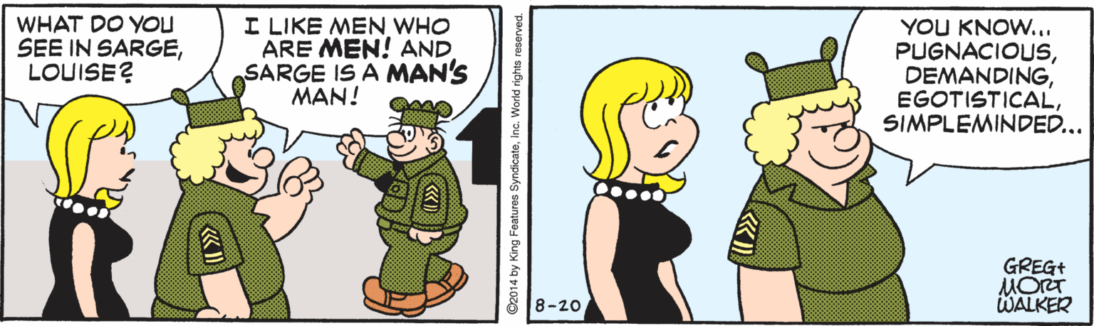 Pleased OCR: WHAT DO YOU SEE IN SARGELOUISE? I LIKE MEN WHO ARE MEN! AND SARGE IS A MAN'S MAN! YOU KNOW... PUGNACIOUSSIMPLEMINDED... GREG+ MORT WALKER 88-20 ©2014 by King Features SyndicateInc. World rights reserved. WHAT DO YOU SEE IN SARGELOUISE? I LIKE MEN WHO ARE MEN! AND SARGE IS A MAN'S MAN! YOU KNOW... PUGNACIOUSSIMPLEMINDED... GREG+ MORT WALKER 88-20 ©2014 by King Features SyndicateInc. World rights reserved.