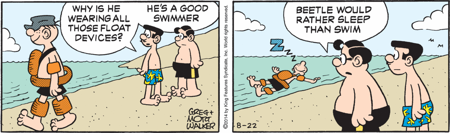 Art OCR: HE'S A GOOD SWIMMER WHY IS HE WEARING ALL THOSE FLOAT DEVICES? BEETLE WOULD RATHER SLEEP THAN SWIM GREG WALKER 8-22 ©2014 by King Features SyndicateInc. World rights reserved. HE'S A GOOD SWIMMER WHY IS HE WEARING ALL THOSE FLOAT DEVICES? BEETLE WOULD RATHER SLEEP THAN SWIM GREG WALKER 8-22 ©2014 by King Features SyndicateInc. World rights reserved.